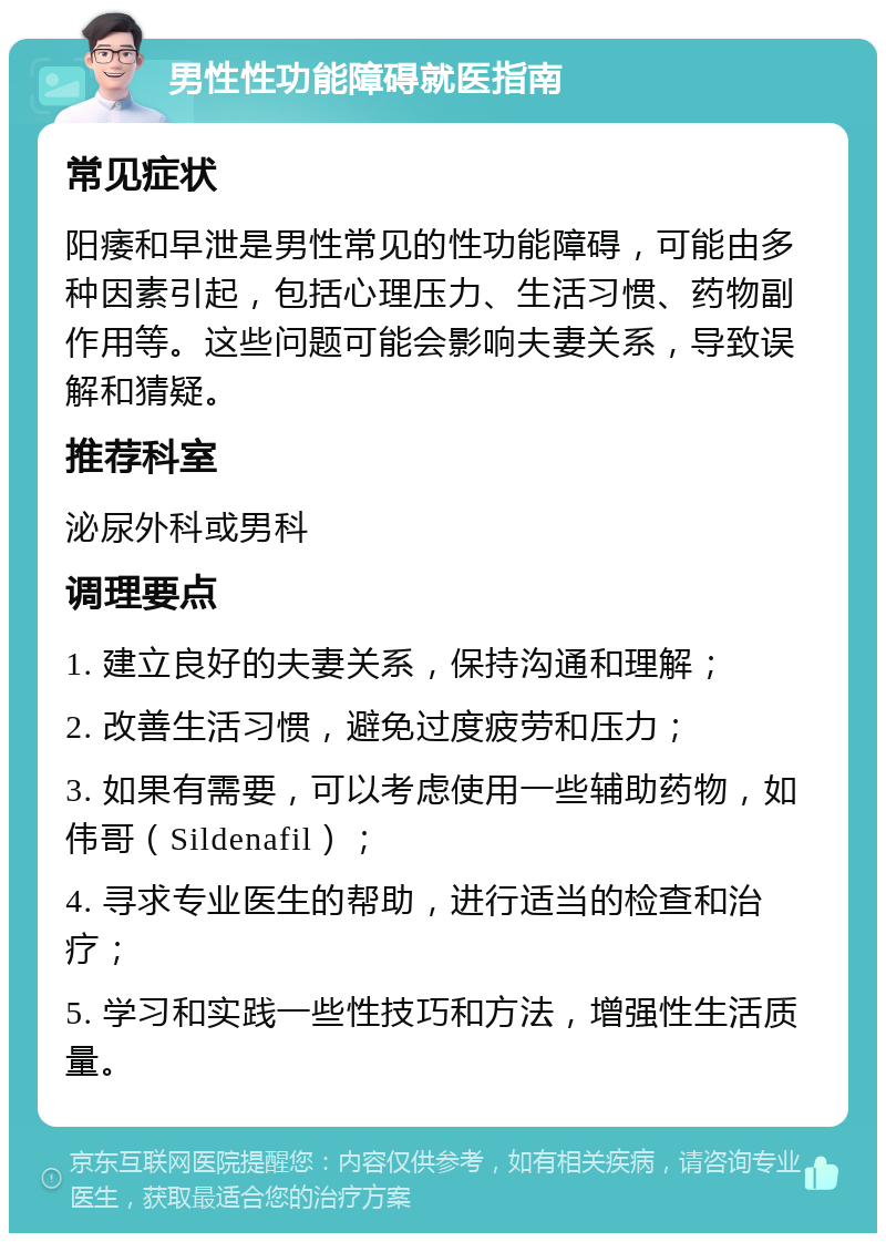 男性性功能障碍就医指南 常见症状 阳痿和早泄是男性常见的性功能障碍，可能由多种因素引起，包括心理压力、生活习惯、药物副作用等。这些问题可能会影响夫妻关系，导致误解和猜疑。 推荐科室 泌尿外科或男科 调理要点 1. 建立良好的夫妻关系，保持沟通和理解； 2. 改善生活习惯，避免过度疲劳和压力； 3. 如果有需要，可以考虑使用一些辅助药物，如伟哥（Sildenafil）； 4. 寻求专业医生的帮助，进行适当的检查和治疗； 5. 学习和实践一些性技巧和方法，增强性生活质量。