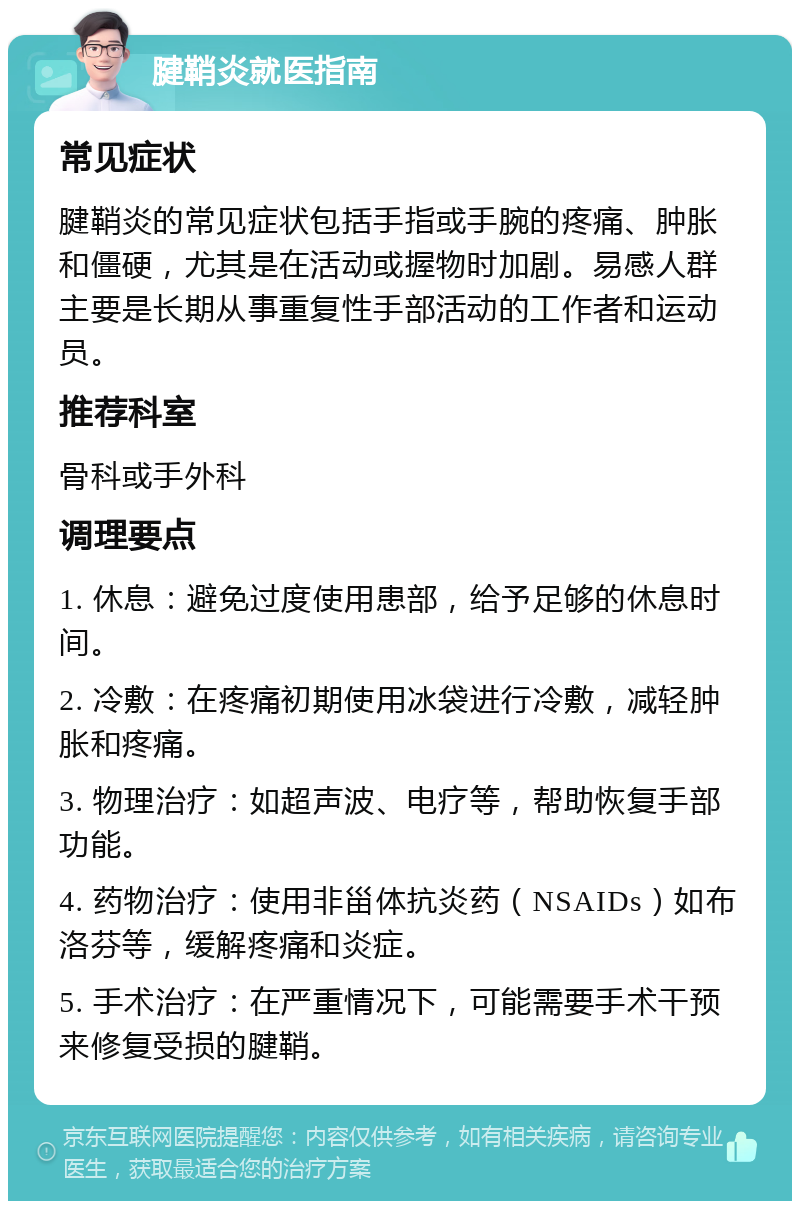 腱鞘炎就医指南 常见症状 腱鞘炎的常见症状包括手指或手腕的疼痛、肿胀和僵硬，尤其是在活动或握物时加剧。易感人群主要是长期从事重复性手部活动的工作者和运动员。 推荐科室 骨科或手外科 调理要点 1. 休息：避免过度使用患部，给予足够的休息时间。 2. 冷敷：在疼痛初期使用冰袋进行冷敷，减轻肿胀和疼痛。 3. 物理治疗：如超声波、电疗等，帮助恢复手部功能。 4. 药物治疗：使用非甾体抗炎药（NSAIDs）如布洛芬等，缓解疼痛和炎症。 5. 手术治疗：在严重情况下，可能需要手术干预来修复受损的腱鞘。