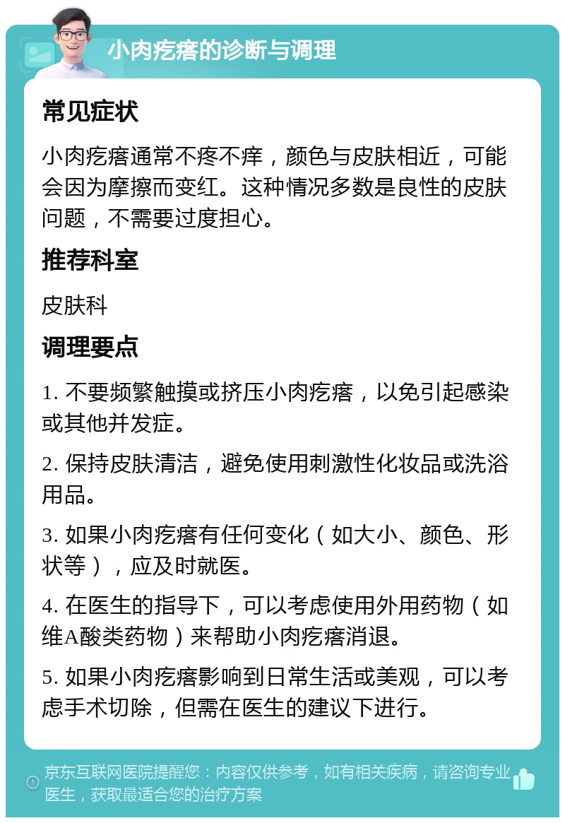 小肉疙瘩的诊断与调理 常见症状 小肉疙瘩通常不疼不痒，颜色与皮肤相近，可能会因为摩擦而变红。这种情况多数是良性的皮肤问题，不需要过度担心。 推荐科室 皮肤科 调理要点 1. 不要频繁触摸或挤压小肉疙瘩，以免引起感染或其他并发症。 2. 保持皮肤清洁，避免使用刺激性化妆品或洗浴用品。 3. 如果小肉疙瘩有任何变化（如大小、颜色、形状等），应及时就医。 4. 在医生的指导下，可以考虑使用外用药物（如维A酸类药物）来帮助小肉疙瘩消退。 5. 如果小肉疙瘩影响到日常生活或美观，可以考虑手术切除，但需在医生的建议下进行。