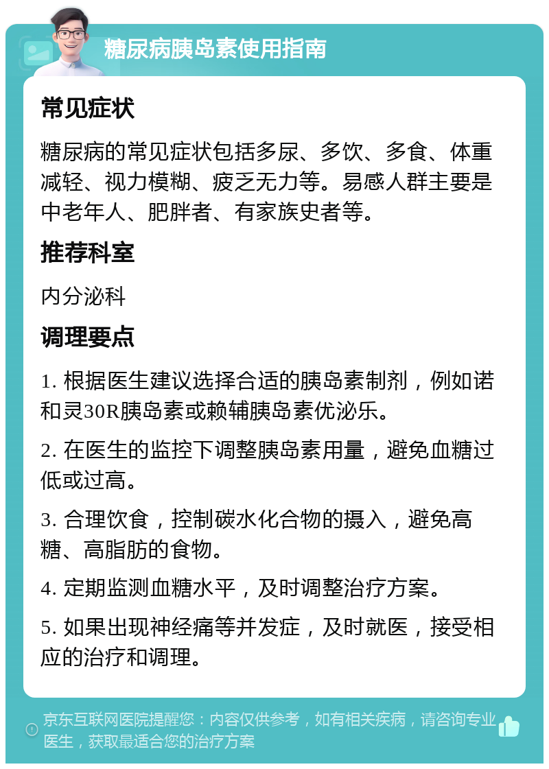 糖尿病胰岛素使用指南 常见症状 糖尿病的常见症状包括多尿、多饮、多食、体重减轻、视力模糊、疲乏无力等。易感人群主要是中老年人、肥胖者、有家族史者等。 推荐科室 内分泌科 调理要点 1. 根据医生建议选择合适的胰岛素制剂，例如诺和灵30R胰岛素或赖辅胰岛素优泌乐。 2. 在医生的监控下调整胰岛素用量，避免血糖过低或过高。 3. 合理饮食，控制碳水化合物的摄入，避免高糖、高脂肪的食物。 4. 定期监测血糖水平，及时调整治疗方案。 5. 如果出现神经痛等并发症，及时就医，接受相应的治疗和调理。