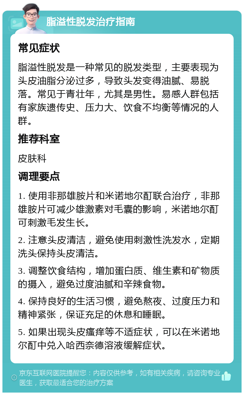 脂溢性脱发治疗指南 常见症状 脂溢性脱发是一种常见的脱发类型，主要表现为头皮油脂分泌过多，导致头发变得油腻、易脱落。常见于青壮年，尤其是男性。易感人群包括有家族遗传史、压力大、饮食不均衡等情况的人群。 推荐科室 皮肤科 调理要点 1. 使用非那雄胺片和米诺地尔酊联合治疗，非那雄胺片可减少雄激素对毛囊的影响，米诺地尔酊可刺激毛发生长。 2. 注意头皮清洁，避免使用刺激性洗发水，定期洗头保持头皮清洁。 3. 调整饮食结构，增加蛋白质、维生素和矿物质的摄入，避免过度油腻和辛辣食物。 4. 保持良好的生活习惯，避免熬夜、过度压力和精神紧张，保证充足的休息和睡眠。 5. 如果出现头皮瘙痒等不适症状，可以在米诺地尔酊中兑入哈西奈德溶液缓解症状。