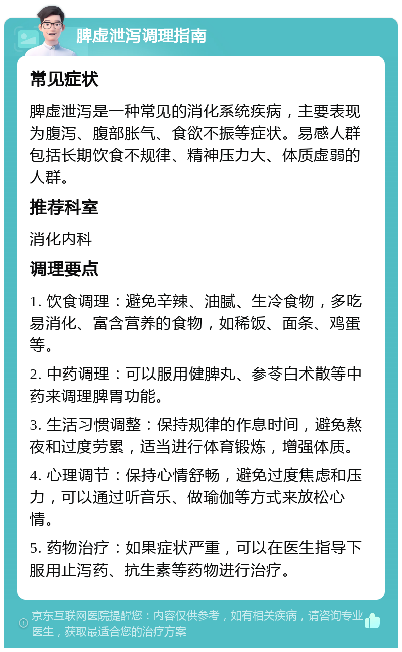 脾虚泄泻调理指南 常见症状 脾虚泄泻是一种常见的消化系统疾病，主要表现为腹泻、腹部胀气、食欲不振等症状。易感人群包括长期饮食不规律、精神压力大、体质虚弱的人群。 推荐科室 消化内科 调理要点 1. 饮食调理：避免辛辣、油腻、生冷食物，多吃易消化、富含营养的食物，如稀饭、面条、鸡蛋等。 2. 中药调理：可以服用健脾丸、参苓白术散等中药来调理脾胃功能。 3. 生活习惯调整：保持规律的作息时间，避免熬夜和过度劳累，适当进行体育锻炼，增强体质。 4. 心理调节：保持心情舒畅，避免过度焦虑和压力，可以通过听音乐、做瑜伽等方式来放松心情。 5. 药物治疗：如果症状严重，可以在医生指导下服用止泻药、抗生素等药物进行治疗。