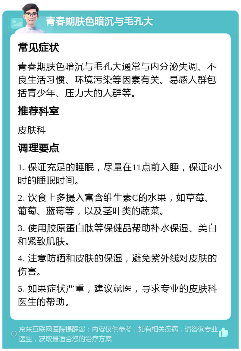 青春期肤色暗沉与毛孔大 常见症状 青春期肤色暗沉与毛孔大通常与内分泌失调、不良生活习惯、环境污染等因素有关。易感人群包括青少年、压力大的人群等。 推荐科室 皮肤科 调理要点 1. 保证充足的睡眠，尽量在11点前入睡，保证8小时的睡眠时间。 2. 饮食上多摄入富含维生素C的水果，如草莓、葡萄、蓝莓等，以及茎叶类的蔬菜。 3. 使用胶原蛋白肽等保健品帮助补水保湿、美白和紧致肌肤。 4. 注意防晒和皮肤的保湿，避免紫外线对皮肤的伤害。 5. 如果症状严重，建议就医，寻求专业的皮肤科医生的帮助。