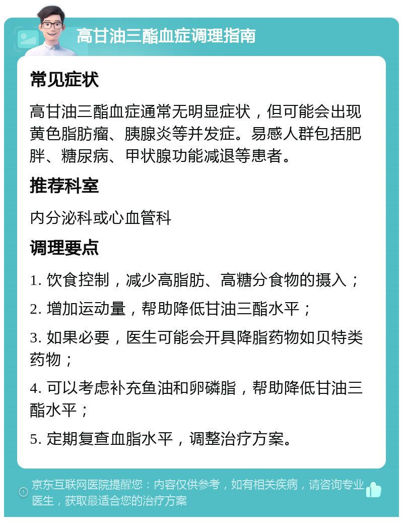 高甘油三酯血症调理指南 常见症状 高甘油三酯血症通常无明显症状，但可能会出现黄色脂肪瘤、胰腺炎等并发症。易感人群包括肥胖、糖尿病、甲状腺功能减退等患者。 推荐科室 内分泌科或心血管科 调理要点 1. 饮食控制，减少高脂肪、高糖分食物的摄入； 2. 增加运动量，帮助降低甘油三酯水平； 3. 如果必要，医生可能会开具降脂药物如贝特类药物； 4. 可以考虑补充鱼油和卵磷脂，帮助降低甘油三酯水平； 5. 定期复查血脂水平，调整治疗方案。