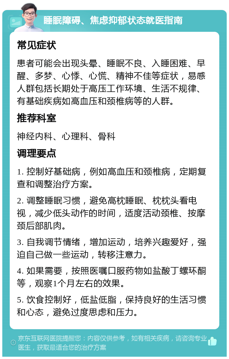 睡眠障碍、焦虑抑郁状态就医指南 常见症状 患者可能会出现头晕、睡眠不良、入睡困难、早醒、多梦、心悸、心慌、精神不佳等症状，易感人群包括长期处于高压工作环境、生活不规律、有基础疾病如高血压和颈椎病等的人群。 推荐科室 神经内科、心理科、骨科 调理要点 1. 控制好基础病，例如高血压和颈椎病，定期复查和调整治疗方案。 2. 调整睡眠习惯，避免高枕睡眠、枕枕头看电视，减少低头动作的时间，适度活动颈椎、按摩颈后部肌肉。 3. 自我调节情绪，增加运动，培养兴趣爱好，强迫自己做一些运动，转移注意力。 4. 如果需要，按照医嘱口服药物如盐酸丁螺环酮等，观察1个月左右的效果。 5. 饮食控制好，低盐低脂，保持良好的生活习惯和心态，避免过度思虑和压力。