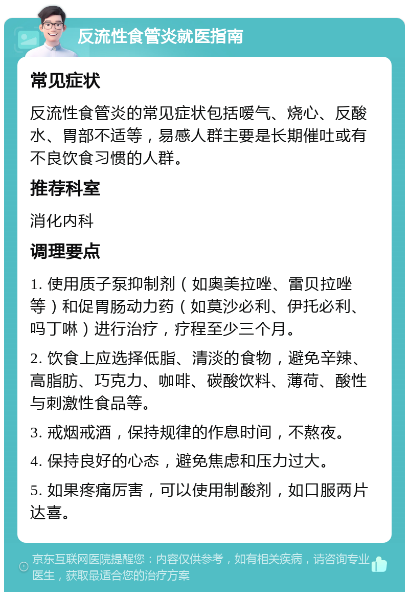 反流性食管炎就医指南 常见症状 反流性食管炎的常见症状包括嗳气、烧心、反酸水、胃部不适等，易感人群主要是长期催吐或有不良饮食习惯的人群。 推荐科室 消化内科 调理要点 1. 使用质子泵抑制剂（如奥美拉唑、雷贝拉唑等）和促胃肠动力药（如莫沙必利、伊托必利、吗丁啉）进行治疗，疗程至少三个月。 2. 饮食上应选择低脂、清淡的食物，避免辛辣、高脂肪、巧克力、咖啡、碳酸饮料、薄荷、酸性与刺激性食品等。 3. 戒烟戒酒，保持规律的作息时间，不熬夜。 4. 保持良好的心态，避免焦虑和压力过大。 5. 如果疼痛厉害，可以使用制酸剂，如口服两片达喜。