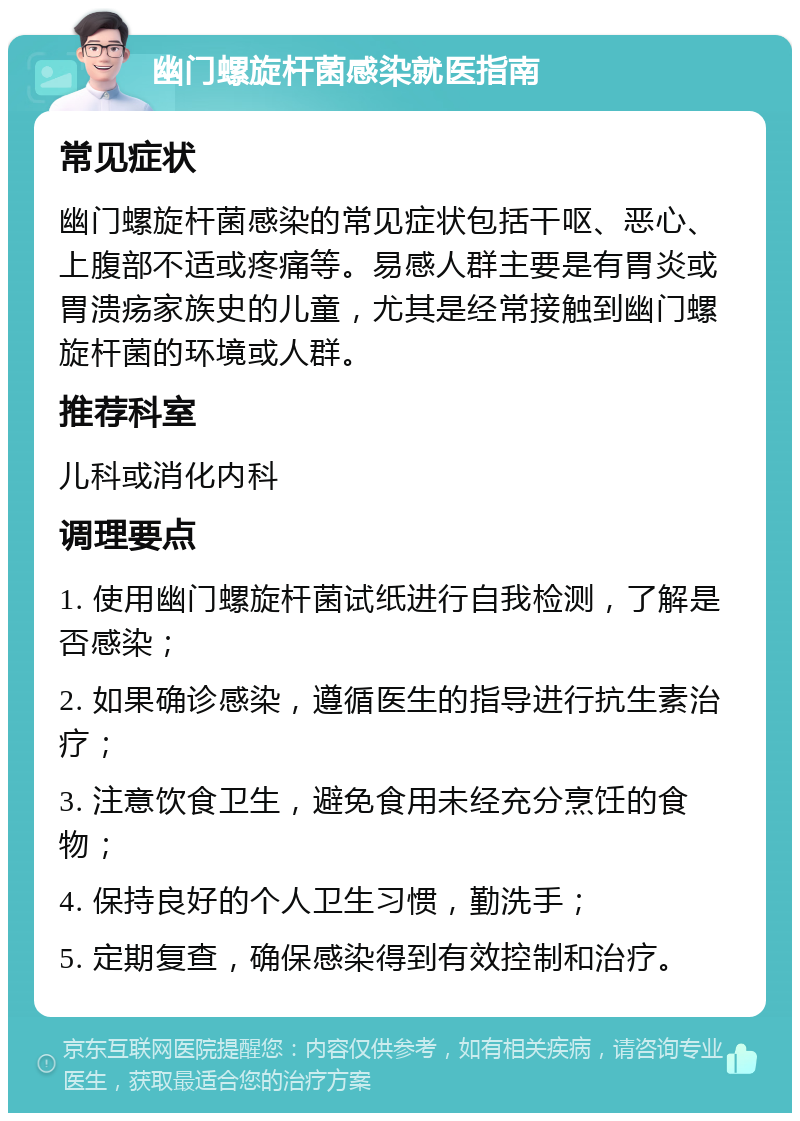 幽门螺旋杆菌感染就医指南 常见症状 幽门螺旋杆菌感染的常见症状包括干呕、恶心、上腹部不适或疼痛等。易感人群主要是有胃炎或胃溃疡家族史的儿童，尤其是经常接触到幽门螺旋杆菌的环境或人群。 推荐科室 儿科或消化内科 调理要点 1. 使用幽门螺旋杆菌试纸进行自我检测，了解是否感染； 2. 如果确诊感染，遵循医生的指导进行抗生素治疗； 3. 注意饮食卫生，避免食用未经充分烹饪的食物； 4. 保持良好的个人卫生习惯，勤洗手； 5. 定期复查，确保感染得到有效控制和治疗。