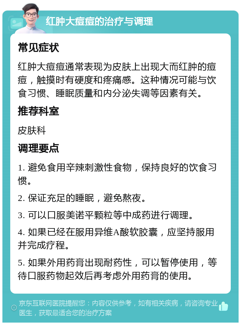 红肿大痘痘的治疗与调理 常见症状 红肿大痘痘通常表现为皮肤上出现大而红肿的痘痘，触摸时有硬度和疼痛感。这种情况可能与饮食习惯、睡眠质量和内分泌失调等因素有关。 推荐科室 皮肤科 调理要点 1. 避免食用辛辣刺激性食物，保持良好的饮食习惯。 2. 保证充足的睡眠，避免熬夜。 3. 可以口服美诺平颗粒等中成药进行调理。 4. 如果已经在服用异维A酸软胶囊，应坚持服用并完成疗程。 5. 如果外用药膏出现耐药性，可以暂停使用，等待口服药物起效后再考虑外用药膏的使用。