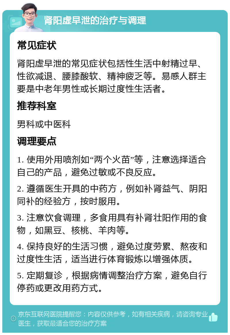 肾阳虚早泄的治疗与调理 常见症状 肾阳虚早泄的常见症状包括性生活中射精过早、性欲减退、腰膝酸软、精神疲乏等。易感人群主要是中老年男性或长期过度性生活者。 推荐科室 男科或中医科 调理要点 1. 使用外用喷剂如“两个火苗”等，注意选择适合自己的产品，避免过敏或不良反应。 2. 遵循医生开具的中药方，例如补肾益气、阴阳同补的经验方，按时服用。 3. 注意饮食调理，多食用具有补肾壮阳作用的食物，如黑豆、核桃、羊肉等。 4. 保持良好的生活习惯，避免过度劳累、熬夜和过度性生活，适当进行体育锻炼以增强体质。 5. 定期复诊，根据病情调整治疗方案，避免自行停药或更改用药方式。