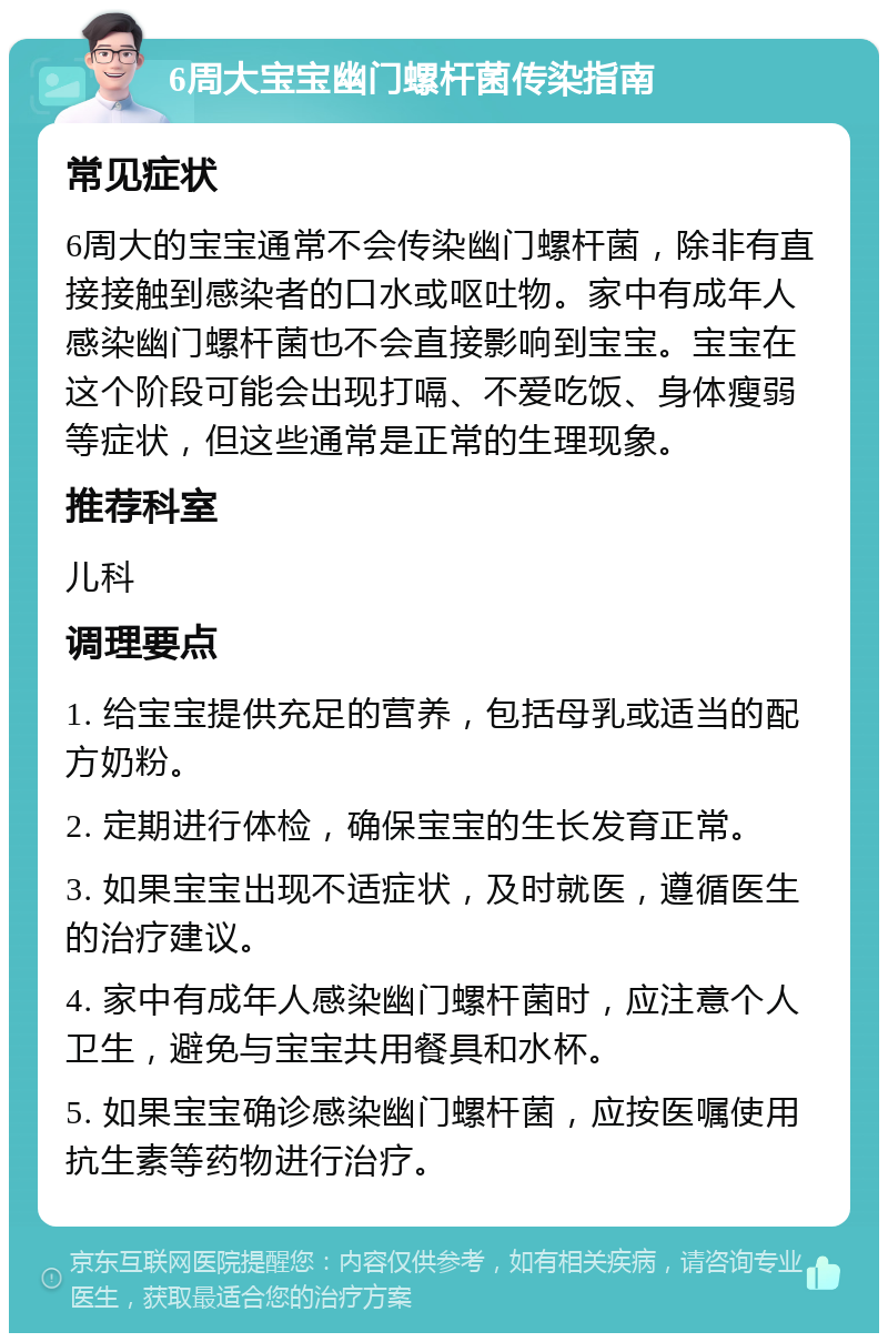 6周大宝宝幽门螺杆菌传染指南 常见症状 6周大的宝宝通常不会传染幽门螺杆菌，除非有直接接触到感染者的口水或呕吐物。家中有成年人感染幽门螺杆菌也不会直接影响到宝宝。宝宝在这个阶段可能会出现打嗝、不爱吃饭、身体瘦弱等症状，但这些通常是正常的生理现象。 推荐科室 儿科 调理要点 1. 给宝宝提供充足的营养，包括母乳或适当的配方奶粉。 2. 定期进行体检，确保宝宝的生长发育正常。 3. 如果宝宝出现不适症状，及时就医，遵循医生的治疗建议。 4. 家中有成年人感染幽门螺杆菌时，应注意个人卫生，避免与宝宝共用餐具和水杯。 5. 如果宝宝确诊感染幽门螺杆菌，应按医嘱使用抗生素等药物进行治疗。