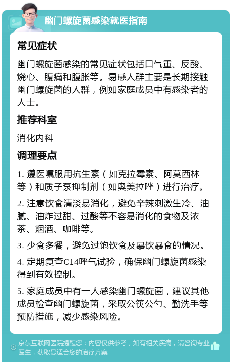 幽门螺旋菌感染就医指南 常见症状 幽门螺旋菌感染的常见症状包括口气重、反酸、烧心、腹痛和腹胀等。易感人群主要是长期接触幽门螺旋菌的人群，例如家庭成员中有感染者的人士。 推荐科室 消化内科 调理要点 1. 遵医嘱服用抗生素（如克拉霉素、阿莫西林等）和质子泵抑制剂（如奥美拉唑）进行治疗。 2. 注意饮食清淡易消化，避免辛辣刺激生冷、油腻、油炸过甜、过酸等不容易消化的食物及浓茶、烟酒、咖啡等。 3. 少食多餐，避免过饱饮食及暴饮暴食的情况。 4. 定期复查C14呼气试验，确保幽门螺旋菌感染得到有效控制。 5. 家庭成员中有一人感染幽门螺旋菌，建议其他成员检查幽门螺旋菌，采取公筷公勺、勤洗手等预防措施，减少感染风险。