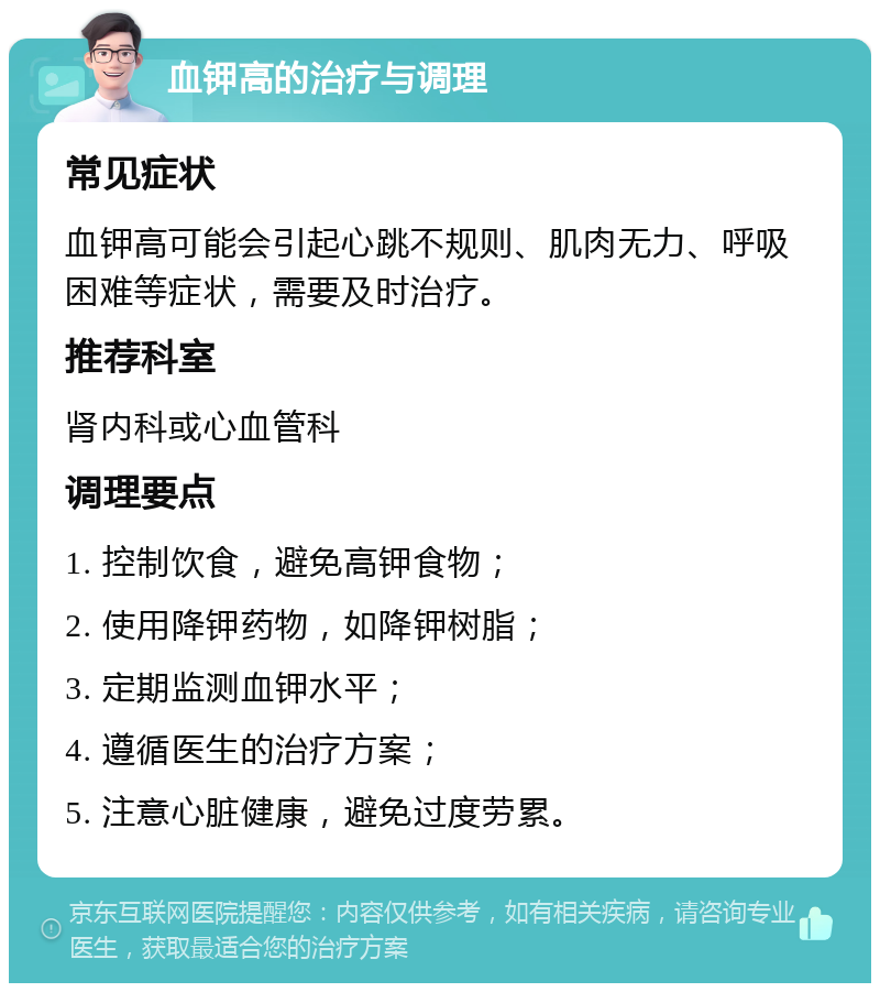 血钾高的治疗与调理 常见症状 血钾高可能会引起心跳不规则、肌肉无力、呼吸困难等症状，需要及时治疗。 推荐科室 肾内科或心血管科 调理要点 1. 控制饮食，避免高钾食物； 2. 使用降钾药物，如降钾树脂； 3. 定期监测血钾水平； 4. 遵循医生的治疗方案； 5. 注意心脏健康，避免过度劳累。