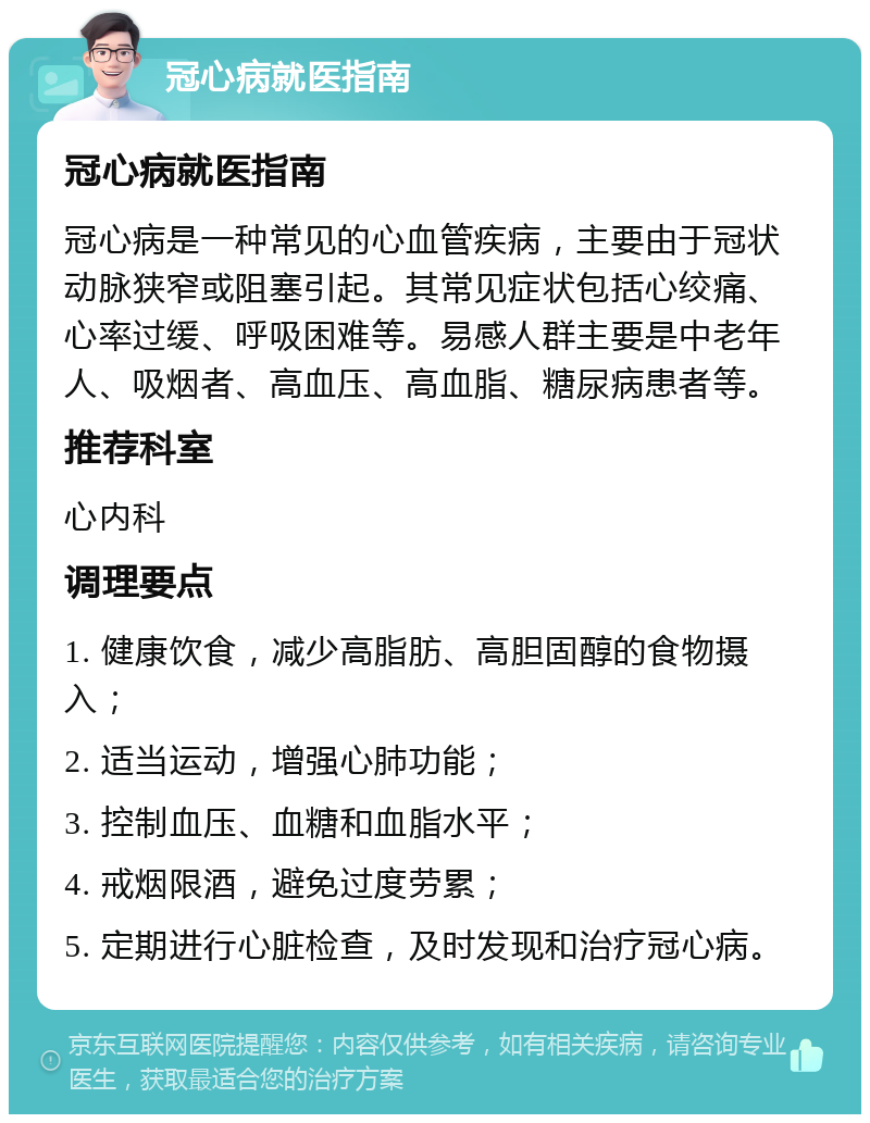 冠心病就医指南 冠心病就医指南 冠心病是一种常见的心血管疾病，主要由于冠状动脉狭窄或阻塞引起。其常见症状包括心绞痛、心率过缓、呼吸困难等。易感人群主要是中老年人、吸烟者、高血压、高血脂、糖尿病患者等。 推荐科室 心内科 调理要点 1. 健康饮食，减少高脂肪、高胆固醇的食物摄入； 2. 适当运动，增强心肺功能； 3. 控制血压、血糖和血脂水平； 4. 戒烟限酒，避免过度劳累； 5. 定期进行心脏检查，及时发现和治疗冠心病。