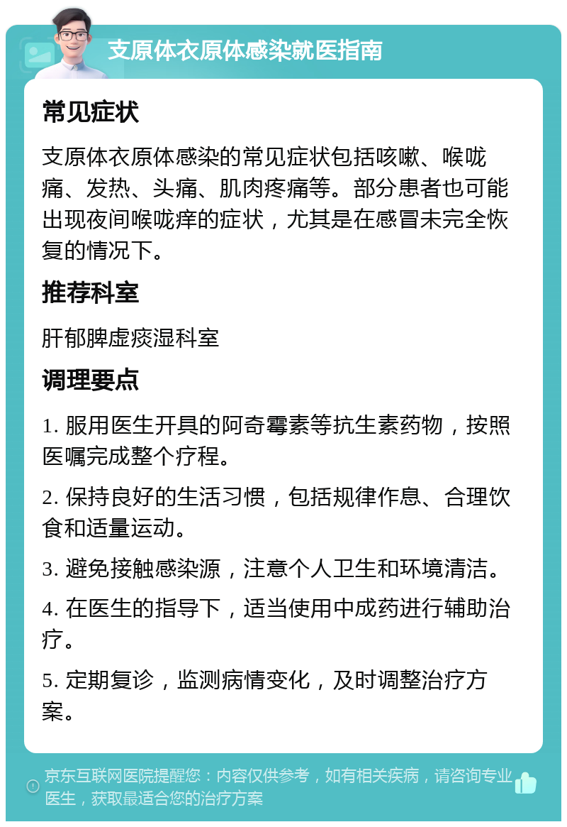 支原体衣原体感染就医指南 常见症状 支原体衣原体感染的常见症状包括咳嗽、喉咙痛、发热、头痛、肌肉疼痛等。部分患者也可能出现夜间喉咙痒的症状，尤其是在感冒未完全恢复的情况下。 推荐科室 肝郁脾虚痰湿科室 调理要点 1. 服用医生开具的阿奇霉素等抗生素药物，按照医嘱完成整个疗程。 2. 保持良好的生活习惯，包括规律作息、合理饮食和适量运动。 3. 避免接触感染源，注意个人卫生和环境清洁。 4. 在医生的指导下，适当使用中成药进行辅助治疗。 5. 定期复诊，监测病情变化，及时调整治疗方案。