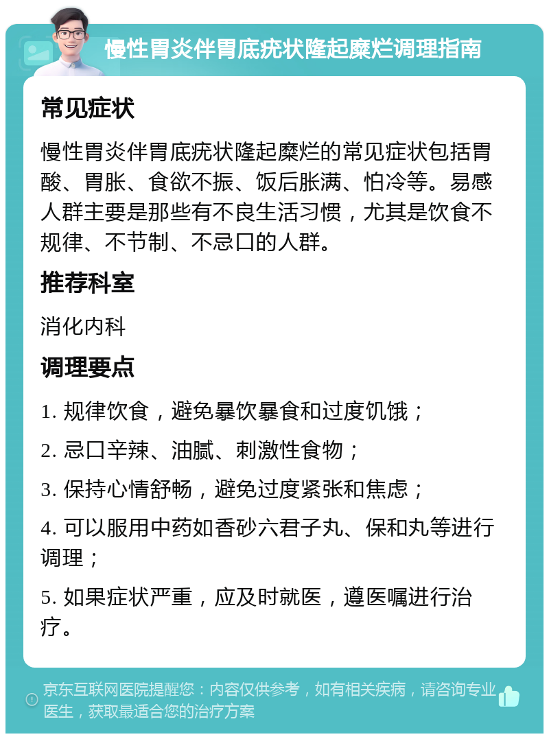 慢性胃炎伴胃底疣状隆起糜烂调理指南 常见症状 慢性胃炎伴胃底疣状隆起糜烂的常见症状包括胃酸、胃胀、食欲不振、饭后胀满、怕冷等。易感人群主要是那些有不良生活习惯，尤其是饮食不规律、不节制、不忌口的人群。 推荐科室 消化内科 调理要点 1. 规律饮食，避免暴饮暴食和过度饥饿； 2. 忌口辛辣、油腻、刺激性食物； 3. 保持心情舒畅，避免过度紧张和焦虑； 4. 可以服用中药如香砂六君子丸、保和丸等进行调理； 5. 如果症状严重，应及时就医，遵医嘱进行治疗。