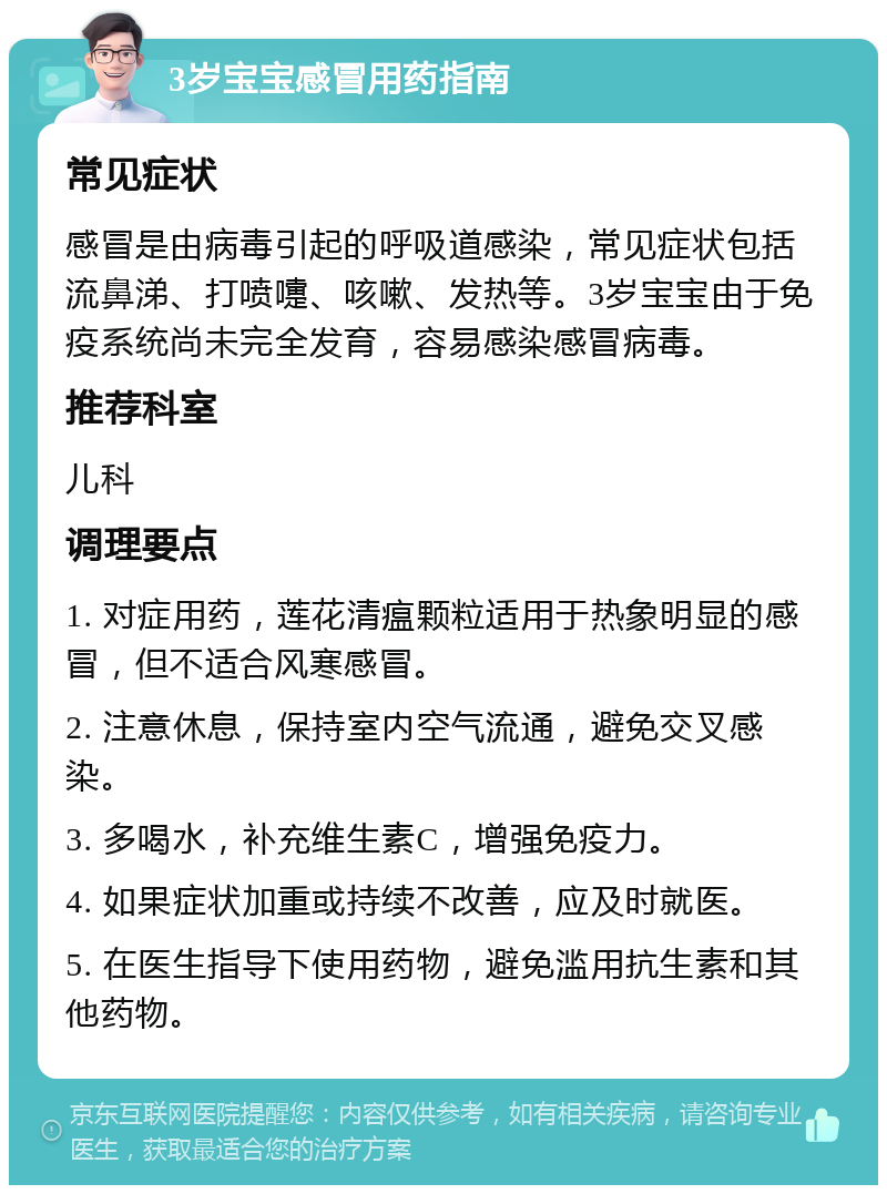 3岁宝宝感冒用药指南 常见症状 感冒是由病毒引起的呼吸道感染，常见症状包括流鼻涕、打喷嚏、咳嗽、发热等。3岁宝宝由于免疫系统尚未完全发育，容易感染感冒病毒。 推荐科室 儿科 调理要点 1. 对症用药，莲花清瘟颗粒适用于热象明显的感冒，但不适合风寒感冒。 2. 注意休息，保持室内空气流通，避免交叉感染。 3. 多喝水，补充维生素C，增强免疫力。 4. 如果症状加重或持续不改善，应及时就医。 5. 在医生指导下使用药物，避免滥用抗生素和其他药物。