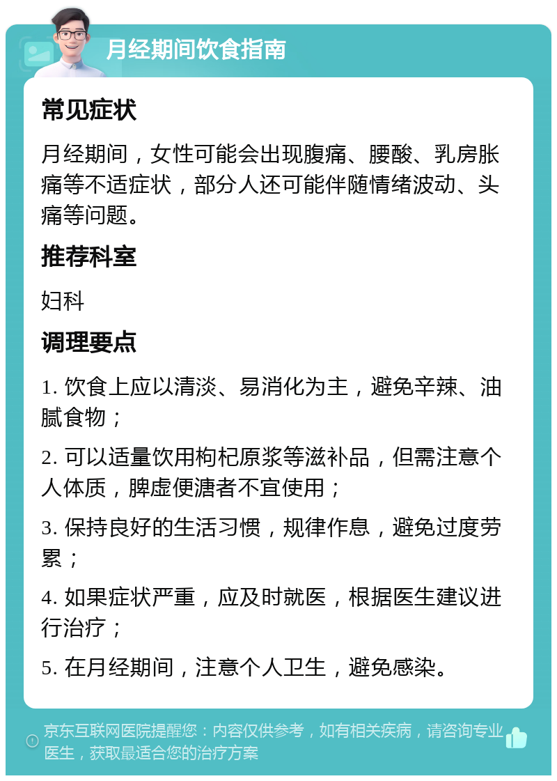 月经期间饮食指南 常见症状 月经期间，女性可能会出现腹痛、腰酸、乳房胀痛等不适症状，部分人还可能伴随情绪波动、头痛等问题。 推荐科室 妇科 调理要点 1. 饮食上应以清淡、易消化为主，避免辛辣、油腻食物； 2. 可以适量饮用枸杞原浆等滋补品，但需注意个人体质，脾虚便溏者不宜使用； 3. 保持良好的生活习惯，规律作息，避免过度劳累； 4. 如果症状严重，应及时就医，根据医生建议进行治疗； 5. 在月经期间，注意个人卫生，避免感染。