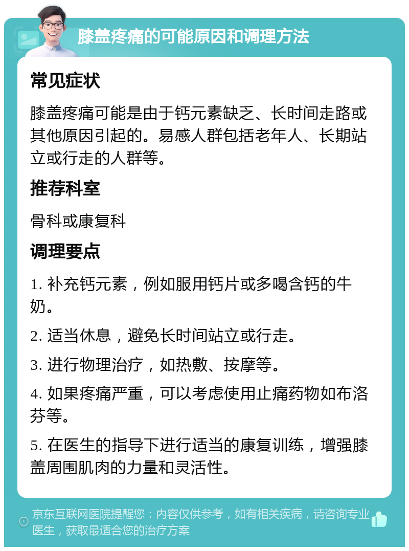 膝盖疼痛的可能原因和调理方法 常见症状 膝盖疼痛可能是由于钙元素缺乏、长时间走路或其他原因引起的。易感人群包括老年人、长期站立或行走的人群等。 推荐科室 骨科或康复科 调理要点 1. 补充钙元素，例如服用钙片或多喝含钙的牛奶。 2. 适当休息，避免长时间站立或行走。 3. 进行物理治疗，如热敷、按摩等。 4. 如果疼痛严重，可以考虑使用止痛药物如布洛芬等。 5. 在医生的指导下进行适当的康复训练，增强膝盖周围肌肉的力量和灵活性。