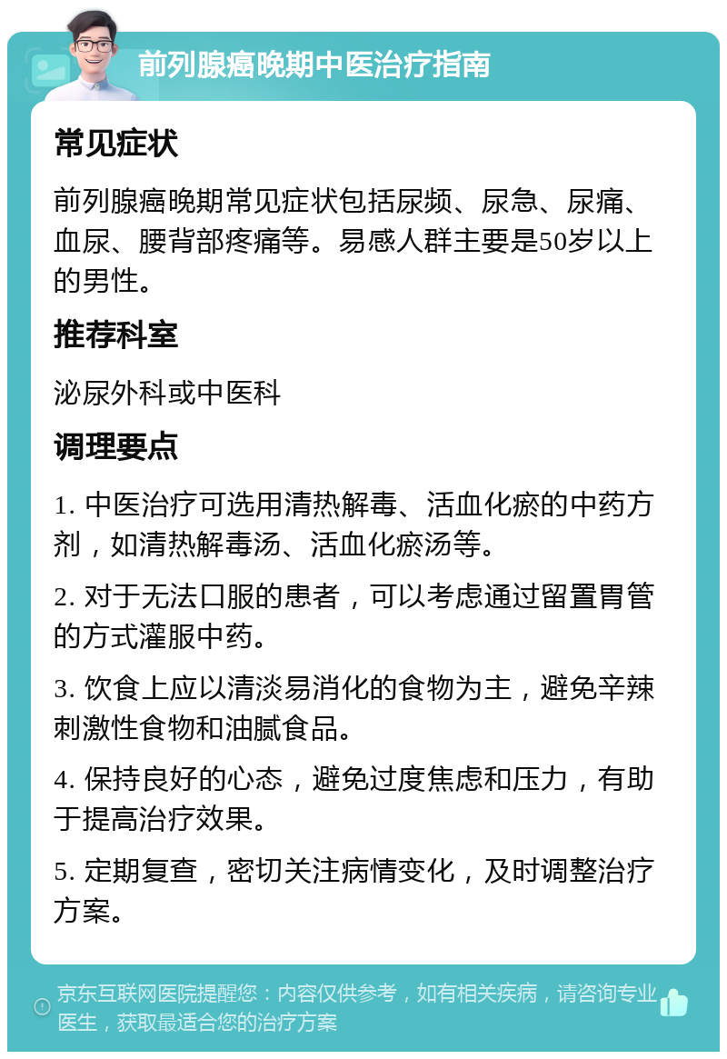 前列腺癌晚期中医治疗指南 常见症状 前列腺癌晚期常见症状包括尿频、尿急、尿痛、血尿、腰背部疼痛等。易感人群主要是50岁以上的男性。 推荐科室 泌尿外科或中医科 调理要点 1. 中医治疗可选用清热解毒、活血化瘀的中药方剂，如清热解毒汤、活血化瘀汤等。 2. 对于无法口服的患者，可以考虑通过留置胃管的方式灌服中药。 3. 饮食上应以清淡易消化的食物为主，避免辛辣刺激性食物和油腻食品。 4. 保持良好的心态，避免过度焦虑和压力，有助于提高治疗效果。 5. 定期复查，密切关注病情变化，及时调整治疗方案。