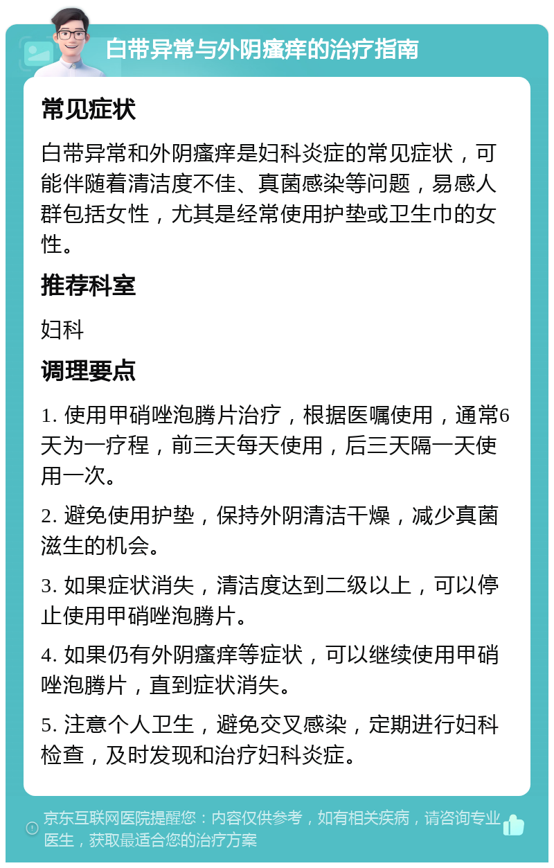 白带异常与外阴瘙痒的治疗指南 常见症状 白带异常和外阴瘙痒是妇科炎症的常见症状，可能伴随着清洁度不佳、真菌感染等问题，易感人群包括女性，尤其是经常使用护垫或卫生巾的女性。 推荐科室 妇科 调理要点 1. 使用甲硝唑泡腾片治疗，根据医嘱使用，通常6天为一疗程，前三天每天使用，后三天隔一天使用一次。 2. 避免使用护垫，保持外阴清洁干燥，减少真菌滋生的机会。 3. 如果症状消失，清洁度达到二级以上，可以停止使用甲硝唑泡腾片。 4. 如果仍有外阴瘙痒等症状，可以继续使用甲硝唑泡腾片，直到症状消失。 5. 注意个人卫生，避免交叉感染，定期进行妇科检查，及时发现和治疗妇科炎症。