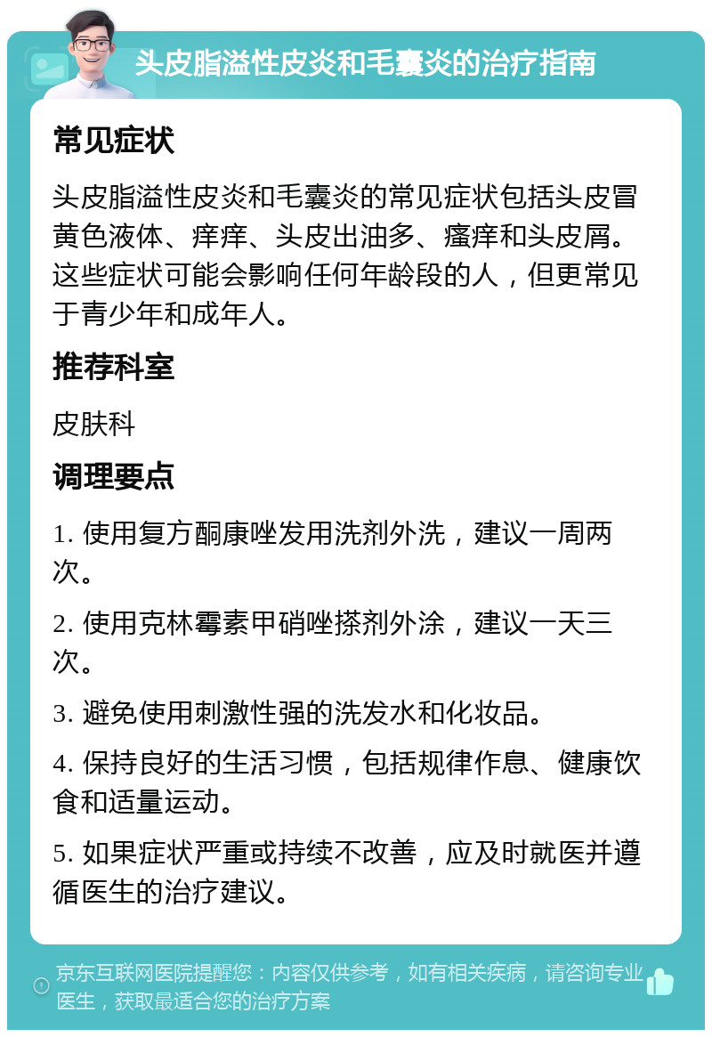 头皮脂溢性皮炎和毛囊炎的治疗指南 常见症状 头皮脂溢性皮炎和毛囊炎的常见症状包括头皮冒黄色液体、痒痒、头皮出油多、瘙痒和头皮屑。这些症状可能会影响任何年龄段的人，但更常见于青少年和成年人。 推荐科室 皮肤科 调理要点 1. 使用复方酮康唑发用洗剂外洗，建议一周两次。 2. 使用克林霉素甲硝唑搽剂外涂，建议一天三次。 3. 避免使用刺激性强的洗发水和化妆品。 4. 保持良好的生活习惯，包括规律作息、健康饮食和适量运动。 5. 如果症状严重或持续不改善，应及时就医并遵循医生的治疗建议。