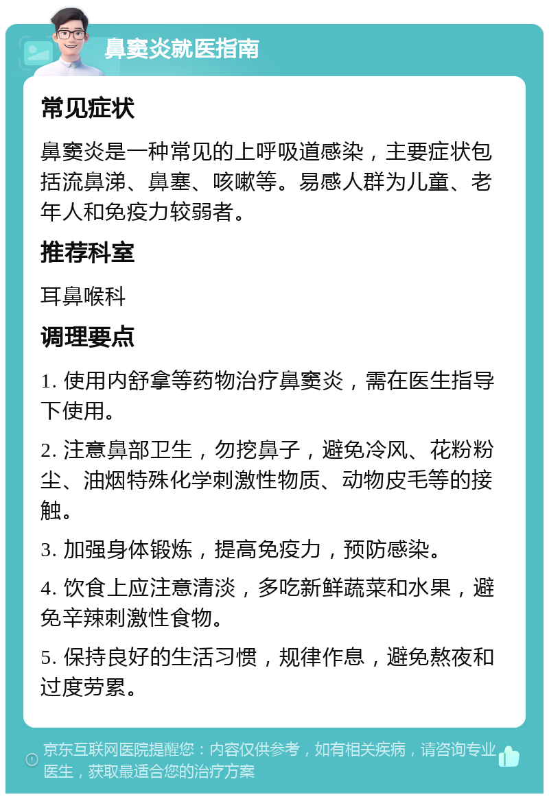 鼻窦炎就医指南 常见症状 鼻窦炎是一种常见的上呼吸道感染，主要症状包括流鼻涕、鼻塞、咳嗽等。易感人群为儿童、老年人和免疫力较弱者。 推荐科室 耳鼻喉科 调理要点 1. 使用内舒拿等药物治疗鼻窦炎，需在医生指导下使用。 2. 注意鼻部卫生，勿挖鼻子，避免冷风、花粉粉尘、油烟特殊化学刺激性物质、动物皮毛等的接触。 3. 加强身体锻炼，提高免疫力，预防感染。 4. 饮食上应注意清淡，多吃新鲜蔬菜和水果，避免辛辣刺激性食物。 5. 保持良好的生活习惯，规律作息，避免熬夜和过度劳累。