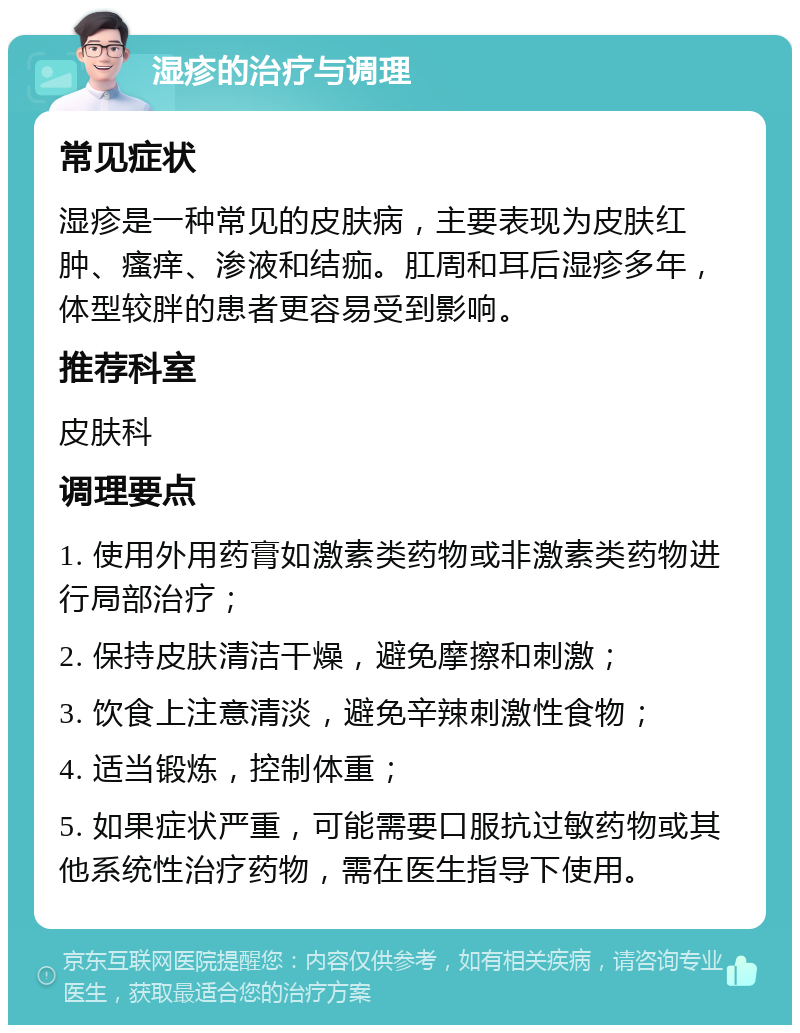 湿疹的治疗与调理 常见症状 湿疹是一种常见的皮肤病，主要表现为皮肤红肿、瘙痒、渗液和结痂。肛周和耳后湿疹多年，体型较胖的患者更容易受到影响。 推荐科室 皮肤科 调理要点 1. 使用外用药膏如激素类药物或非激素类药物进行局部治疗； 2. 保持皮肤清洁干燥，避免摩擦和刺激； 3. 饮食上注意清淡，避免辛辣刺激性食物； 4. 适当锻炼，控制体重； 5. 如果症状严重，可能需要口服抗过敏药物或其他系统性治疗药物，需在医生指导下使用。