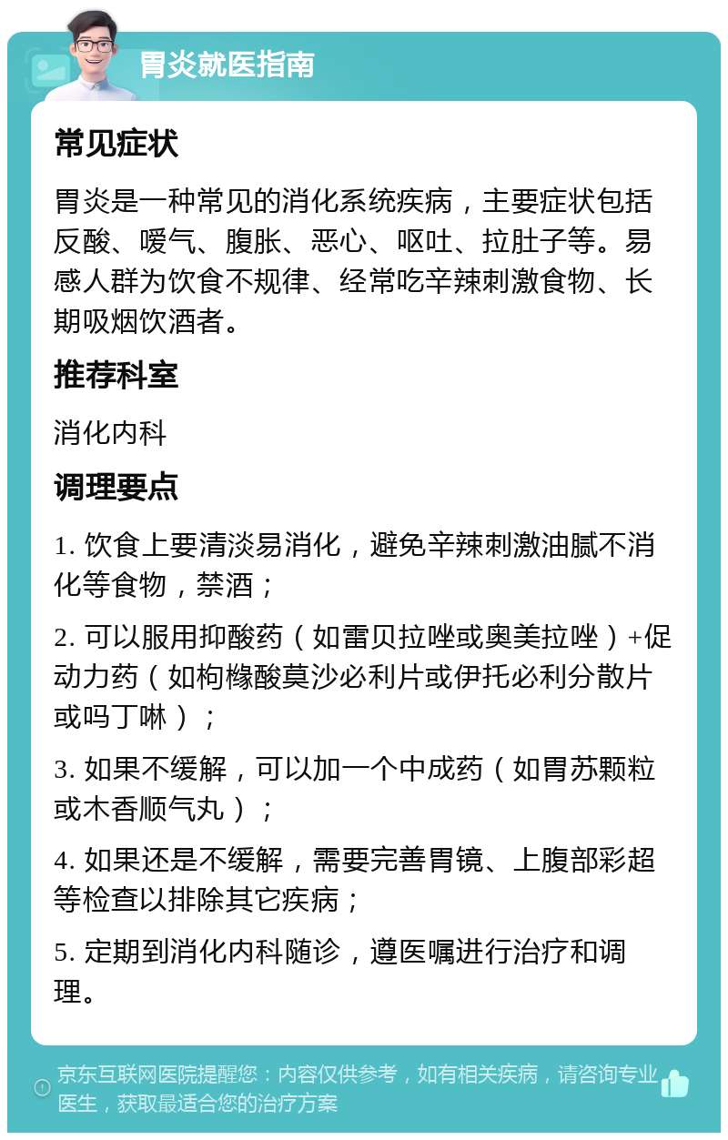 胃炎就医指南 常见症状 胃炎是一种常见的消化系统疾病，主要症状包括反酸、嗳气、腹胀、恶心、呕吐、拉肚子等。易感人群为饮食不规律、经常吃辛辣刺激食物、长期吸烟饮酒者。 推荐科室 消化内科 调理要点 1. 饮食上要清淡易消化，避免辛辣刺激油腻不消化等食物，禁酒； 2. 可以服用抑酸药（如雷贝拉唑或奥美拉唑）+促动力药（如枸橼酸莫沙必利片或伊托必利分散片或吗丁啉）； 3. 如果不缓解，可以加一个中成药（如胃苏颗粒或木香顺气丸）； 4. 如果还是不缓解，需要完善胃镜、上腹部彩超等检查以排除其它疾病； 5. 定期到消化内科随诊，遵医嘱进行治疗和调理。