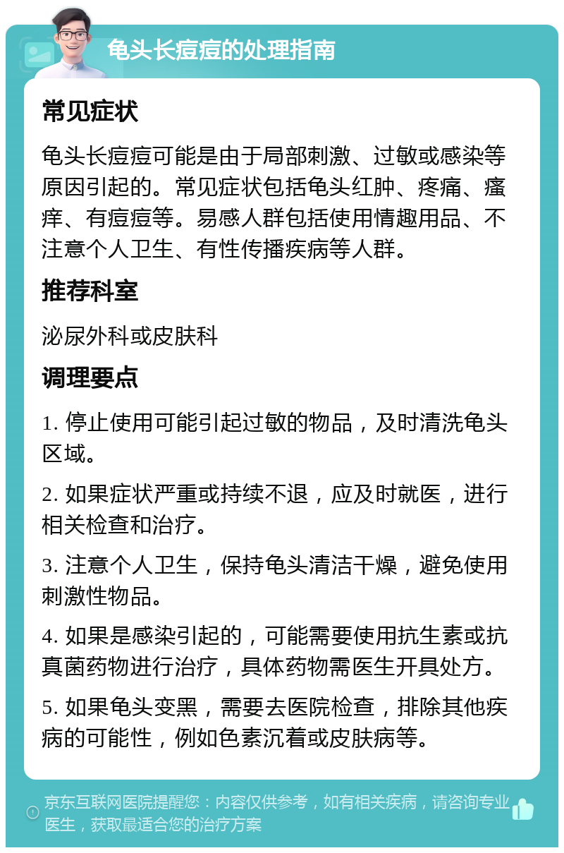 龟头长痘痘的处理指南 常见症状 龟头长痘痘可能是由于局部刺激、过敏或感染等原因引起的。常见症状包括龟头红肿、疼痛、瘙痒、有痘痘等。易感人群包括使用情趣用品、不注意个人卫生、有性传播疾病等人群。 推荐科室 泌尿外科或皮肤科 调理要点 1. 停止使用可能引起过敏的物品，及时清洗龟头区域。 2. 如果症状严重或持续不退，应及时就医，进行相关检查和治疗。 3. 注意个人卫生，保持龟头清洁干燥，避免使用刺激性物品。 4. 如果是感染引起的，可能需要使用抗生素或抗真菌药物进行治疗，具体药物需医生开具处方。 5. 如果龟头变黑，需要去医院检查，排除其他疾病的可能性，例如色素沉着或皮肤病等。