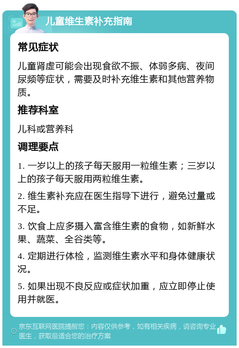 儿童维生素补充指南 常见症状 儿童肾虚可能会出现食欲不振、体弱多病、夜间尿频等症状，需要及时补充维生素和其他营养物质。 推荐科室 儿科或营养科 调理要点 1. 一岁以上的孩子每天服用一粒维生素；三岁以上的孩子每天服用两粒维生素。 2. 维生素补充应在医生指导下进行，避免过量或不足。 3. 饮食上应多摄入富含维生素的食物，如新鲜水果、蔬菜、全谷类等。 4. 定期进行体检，监测维生素水平和身体健康状况。 5. 如果出现不良反应或症状加重，应立即停止使用并就医。