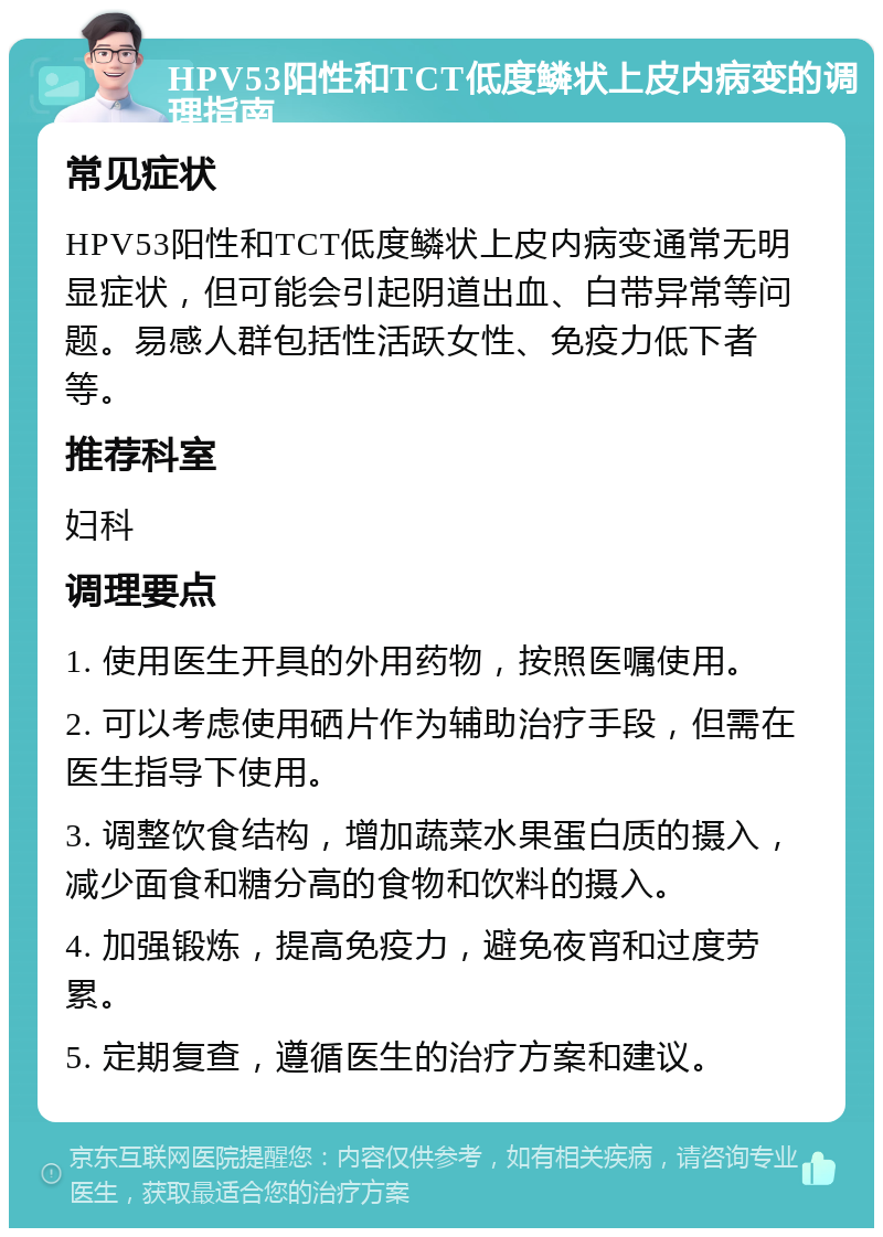 HPV53阳性和TCT低度鳞状上皮内病变的调理指南 常见症状 HPV53阳性和TCT低度鳞状上皮内病变通常无明显症状，但可能会引起阴道出血、白带异常等问题。易感人群包括性活跃女性、免疫力低下者等。 推荐科室 妇科 调理要点 1. 使用医生开具的外用药物，按照医嘱使用。 2. 可以考虑使用硒片作为辅助治疗手段，但需在医生指导下使用。 3. 调整饮食结构，增加蔬菜水果蛋白质的摄入，减少面食和糖分高的食物和饮料的摄入。 4. 加强锻炼，提高免疫力，避免夜宵和过度劳累。 5. 定期复查，遵循医生的治疗方案和建议。