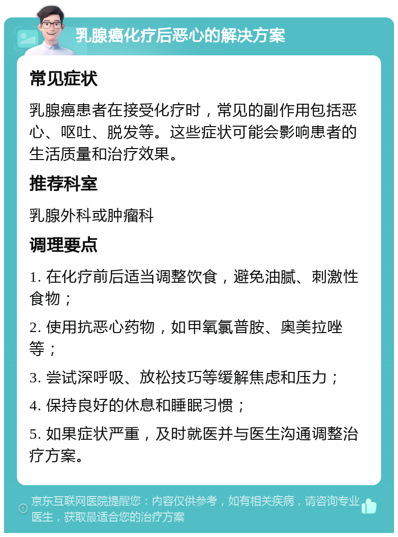 乳腺癌化疗后恶心的解决方案 常见症状 乳腺癌患者在接受化疗时，常见的副作用包括恶心、呕吐、脱发等。这些症状可能会影响患者的生活质量和治疗效果。 推荐科室 乳腺外科或肿瘤科 调理要点 1. 在化疗前后适当调整饮食，避免油腻、刺激性食物； 2. 使用抗恶心药物，如甲氧氯普胺、奥美拉唑等； 3. 尝试深呼吸、放松技巧等缓解焦虑和压力； 4. 保持良好的休息和睡眠习惯； 5. 如果症状严重，及时就医并与医生沟通调整治疗方案。