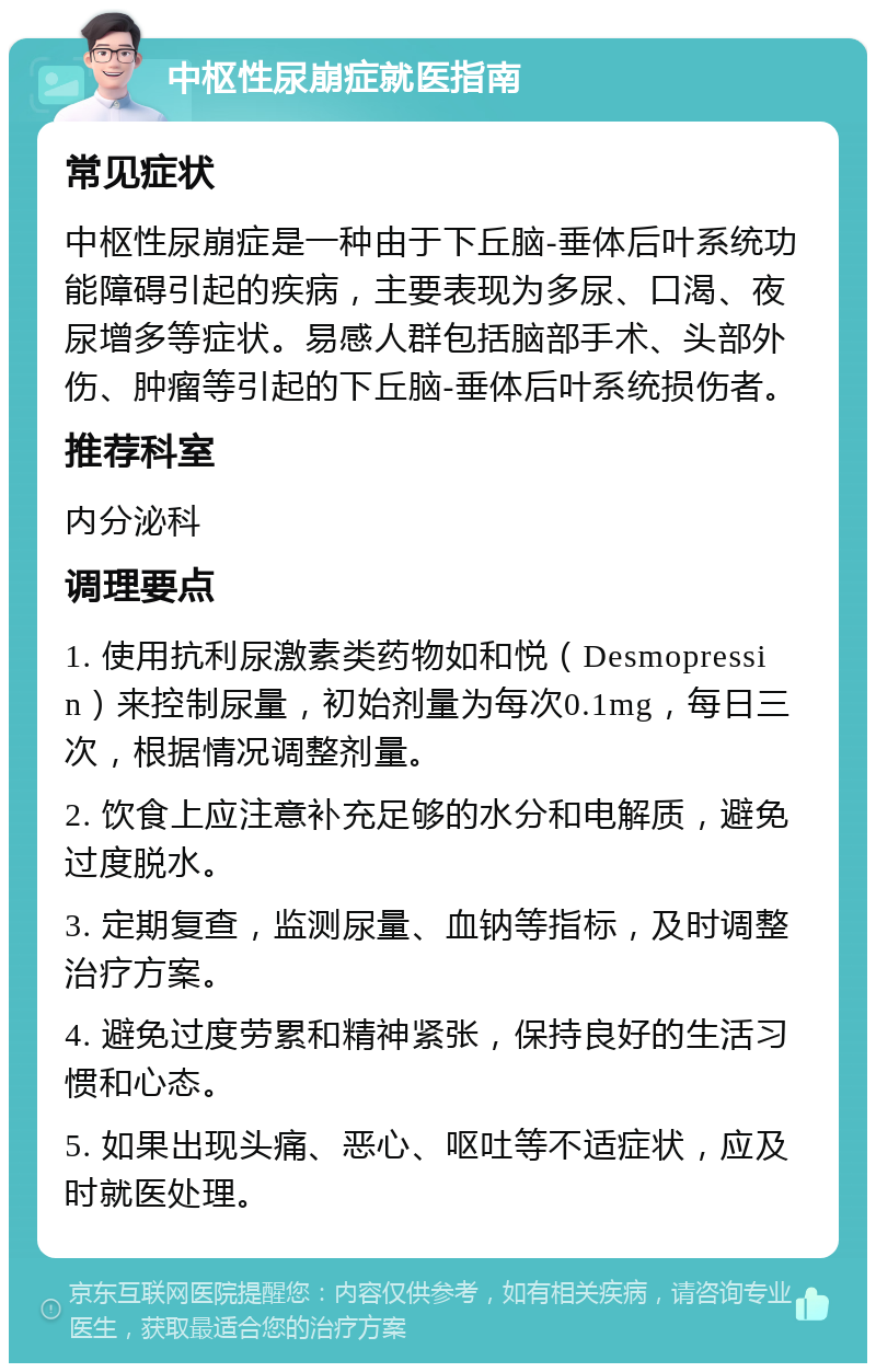 中枢性尿崩症就医指南 常见症状 中枢性尿崩症是一种由于下丘脑-垂体后叶系统功能障碍引起的疾病，主要表现为多尿、口渴、夜尿增多等症状。易感人群包括脑部手术、头部外伤、肿瘤等引起的下丘脑-垂体后叶系统损伤者。 推荐科室 内分泌科 调理要点 1. 使用抗利尿激素类药物如和悦（Desmopressin）来控制尿量，初始剂量为每次0.1mg，每日三次，根据情况调整剂量。 2. 饮食上应注意补充足够的水分和电解质，避免过度脱水。 3. 定期复查，监测尿量、血钠等指标，及时调整治疗方案。 4. 避免过度劳累和精神紧张，保持良好的生活习惯和心态。 5. 如果出现头痛、恶心、呕吐等不适症状，应及时就医处理。