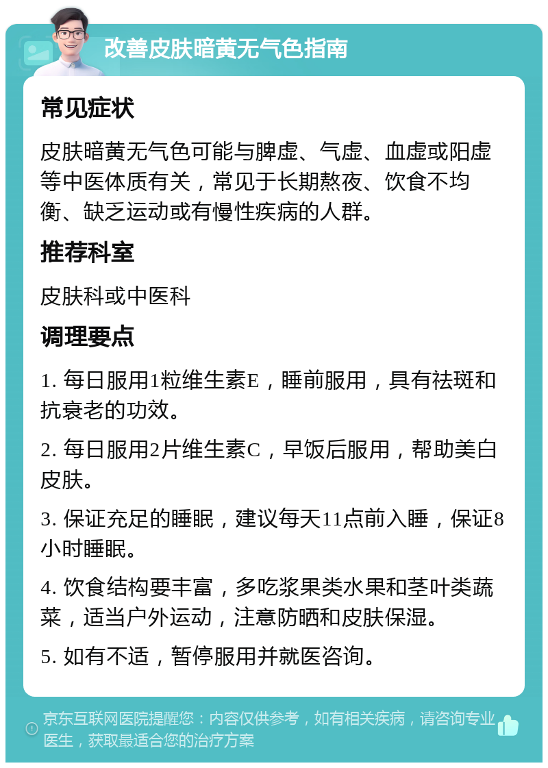 改善皮肤暗黄无气色指南 常见症状 皮肤暗黄无气色可能与脾虚、气虚、血虚或阳虚等中医体质有关，常见于长期熬夜、饮食不均衡、缺乏运动或有慢性疾病的人群。 推荐科室 皮肤科或中医科 调理要点 1. 每日服用1粒维生素E，睡前服用，具有祛斑和抗衰老的功效。 2. 每日服用2片维生素C，早饭后服用，帮助美白皮肤。 3. 保证充足的睡眠，建议每天11点前入睡，保证8小时睡眠。 4. 饮食结构要丰富，多吃浆果类水果和茎叶类蔬菜，适当户外运动，注意防晒和皮肤保湿。 5. 如有不适，暂停服用并就医咨询。