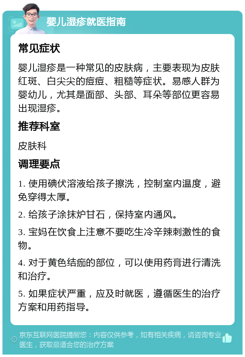 婴儿湿疹就医指南 常见症状 婴儿湿疹是一种常见的皮肤病，主要表现为皮肤红斑、白尖尖的痘痘、粗糙等症状。易感人群为婴幼儿，尤其是面部、头部、耳朵等部位更容易出现湿疹。 推荐科室 皮肤科 调理要点 1. 使用碘伏溶液给孩子擦洗，控制室内温度，避免穿得太厚。 2. 给孩子涂抹炉甘石，保持室内通风。 3. 宝妈在饮食上注意不要吃生冷辛辣刺激性的食物。 4. 对于黄色结痂的部位，可以使用药膏进行清洗和治疗。 5. 如果症状严重，应及时就医，遵循医生的治疗方案和用药指导。