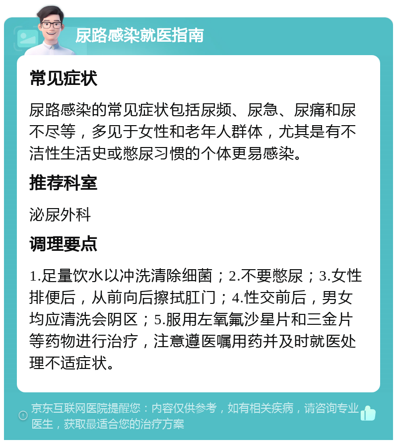 尿路感染就医指南 常见症状 尿路感染的常见症状包括尿频、尿急、尿痛和尿不尽等，多见于女性和老年人群体，尤其是有不洁性生活史或憋尿习惯的个体更易感染。 推荐科室 泌尿外科 调理要点 1.足量饮水以冲洗清除细菌；2.不要憋尿；3.女性排便后，从前向后擦拭肛门；4.性交前后，男女均应清洗会阴区；5.服用左氧氟沙星片和三金片等药物进行治疗，注意遵医嘱用药并及时就医处理不适症状。