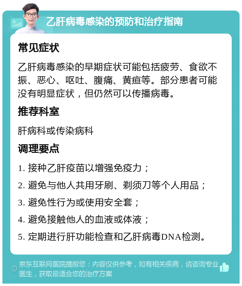 乙肝病毒感染的预防和治疗指南 常见症状 乙肝病毒感染的早期症状可能包括疲劳、食欲不振、恶心、呕吐、腹痛、黄疸等。部分患者可能没有明显症状，但仍然可以传播病毒。 推荐科室 肝病科或传染病科 调理要点 1. 接种乙肝疫苗以增强免疫力； 2. 避免与他人共用牙刷、剃须刀等个人用品； 3. 避免性行为或使用安全套； 4. 避免接触他人的血液或体液； 5. 定期进行肝功能检查和乙肝病毒DNA检测。