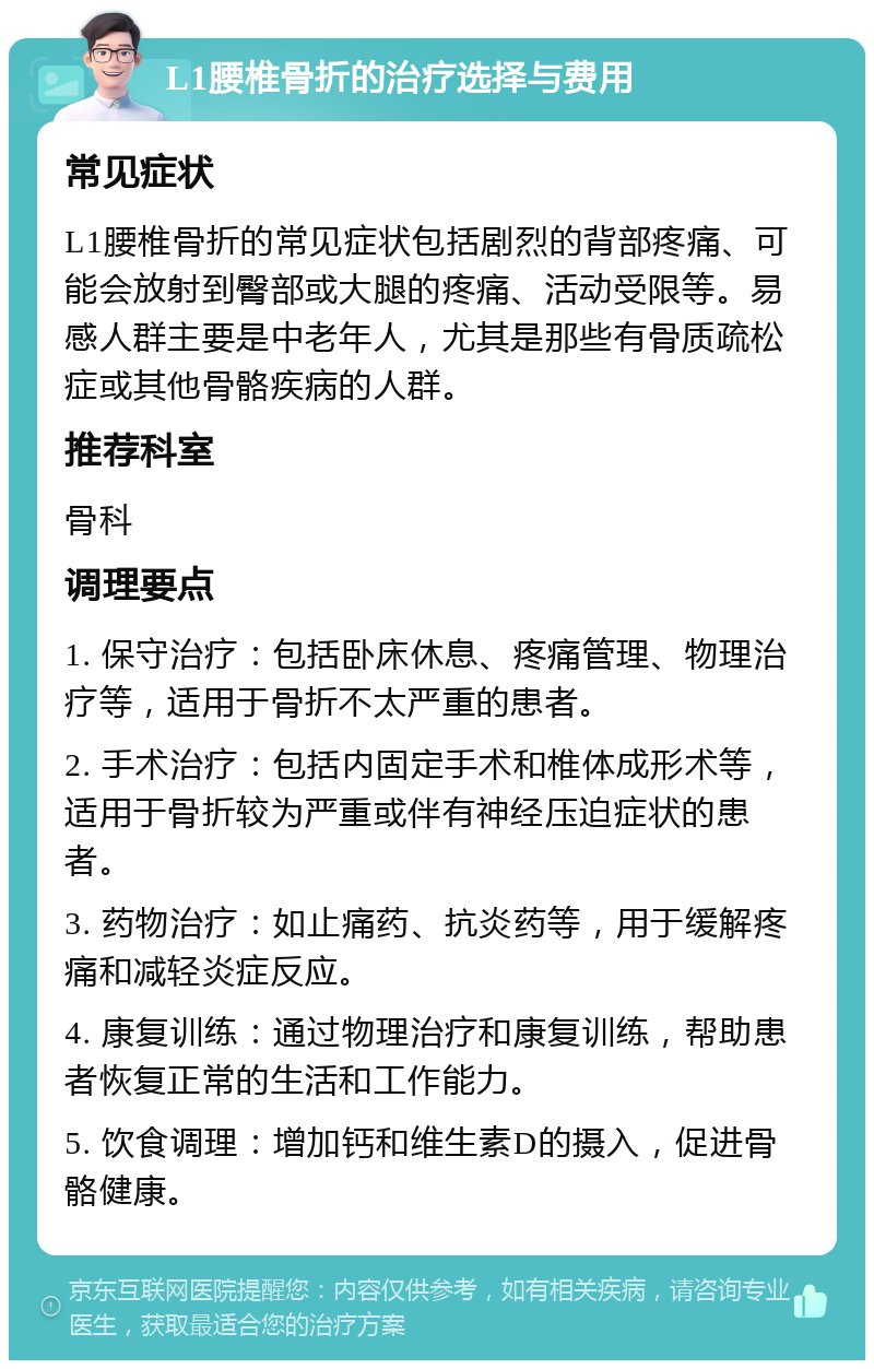 L1腰椎骨折的治疗选择与费用 常见症状 L1腰椎骨折的常见症状包括剧烈的背部疼痛、可能会放射到臀部或大腿的疼痛、活动受限等。易感人群主要是中老年人，尤其是那些有骨质疏松症或其他骨骼疾病的人群。 推荐科室 骨科 调理要点 1. 保守治疗：包括卧床休息、疼痛管理、物理治疗等，适用于骨折不太严重的患者。 2. 手术治疗：包括内固定手术和椎体成形术等，适用于骨折较为严重或伴有神经压迫症状的患者。 3. 药物治疗：如止痛药、抗炎药等，用于缓解疼痛和减轻炎症反应。 4. 康复训练：通过物理治疗和康复训练，帮助患者恢复正常的生活和工作能力。 5. 饮食调理：增加钙和维生素D的摄入，促进骨骼健康。