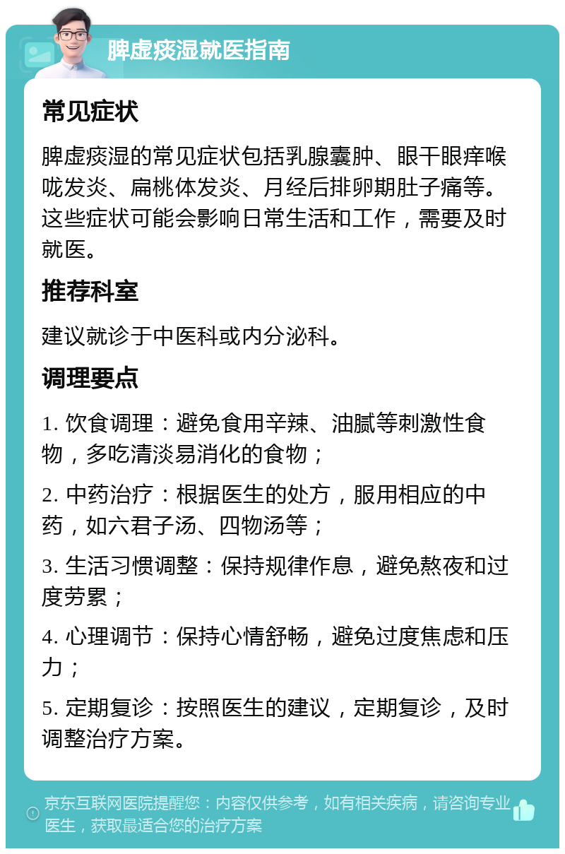 脾虚痰湿就医指南 常见症状 脾虚痰湿的常见症状包括乳腺囊肿、眼干眼痒喉咙发炎、扁桃体发炎、月经后排卵期肚子痛等。这些症状可能会影响日常生活和工作，需要及时就医。 推荐科室 建议就诊于中医科或内分泌科。 调理要点 1. 饮食调理：避免食用辛辣、油腻等刺激性食物，多吃清淡易消化的食物； 2. 中药治疗：根据医生的处方，服用相应的中药，如六君子汤、四物汤等； 3. 生活习惯调整：保持规律作息，避免熬夜和过度劳累； 4. 心理调节：保持心情舒畅，避免过度焦虑和压力； 5. 定期复诊：按照医生的建议，定期复诊，及时调整治疗方案。