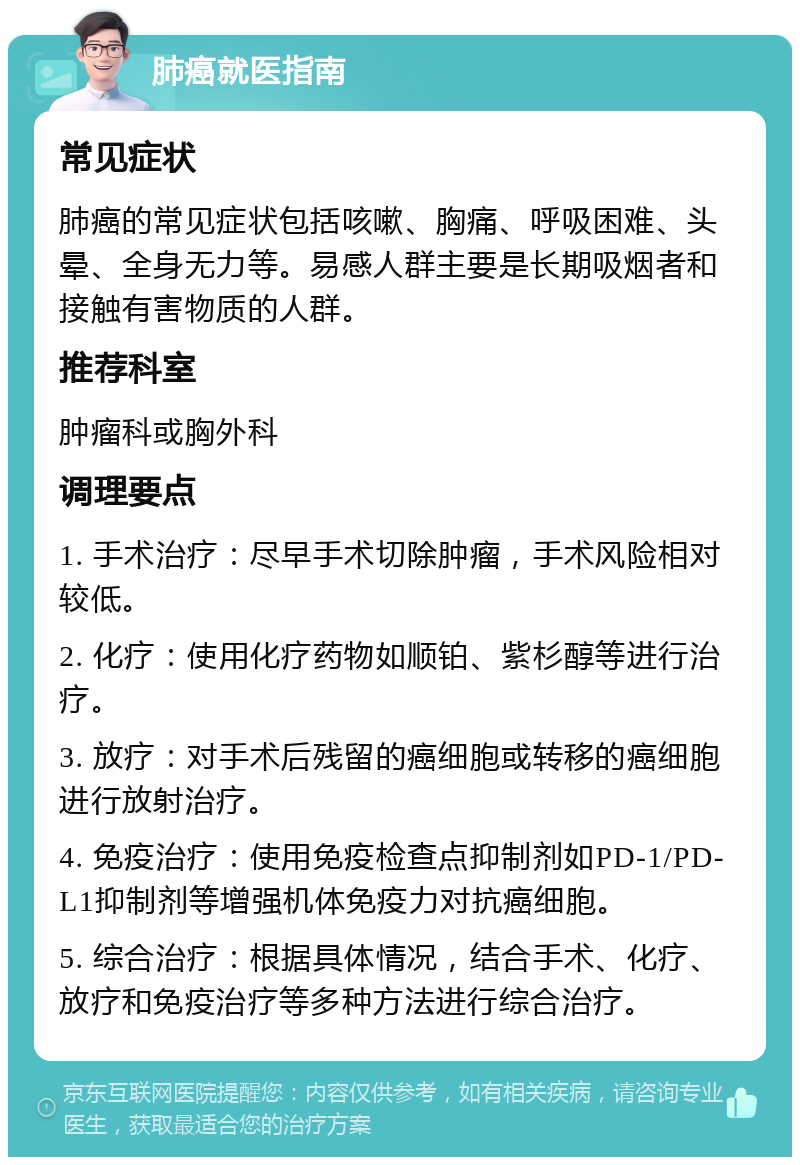 肺癌就医指南 常见症状 肺癌的常见症状包括咳嗽、胸痛、呼吸困难、头晕、全身无力等。易感人群主要是长期吸烟者和接触有害物质的人群。 推荐科室 肿瘤科或胸外科 调理要点 1. 手术治疗：尽早手术切除肿瘤，手术风险相对较低。 2. 化疗：使用化疗药物如顺铂、紫杉醇等进行治疗。 3. 放疗：对手术后残留的癌细胞或转移的癌细胞进行放射治疗。 4. 免疫治疗：使用免疫检查点抑制剂如PD-1/PD-L1抑制剂等增强机体免疫力对抗癌细胞。 5. 综合治疗：根据具体情况，结合手术、化疗、放疗和免疫治疗等多种方法进行综合治疗。