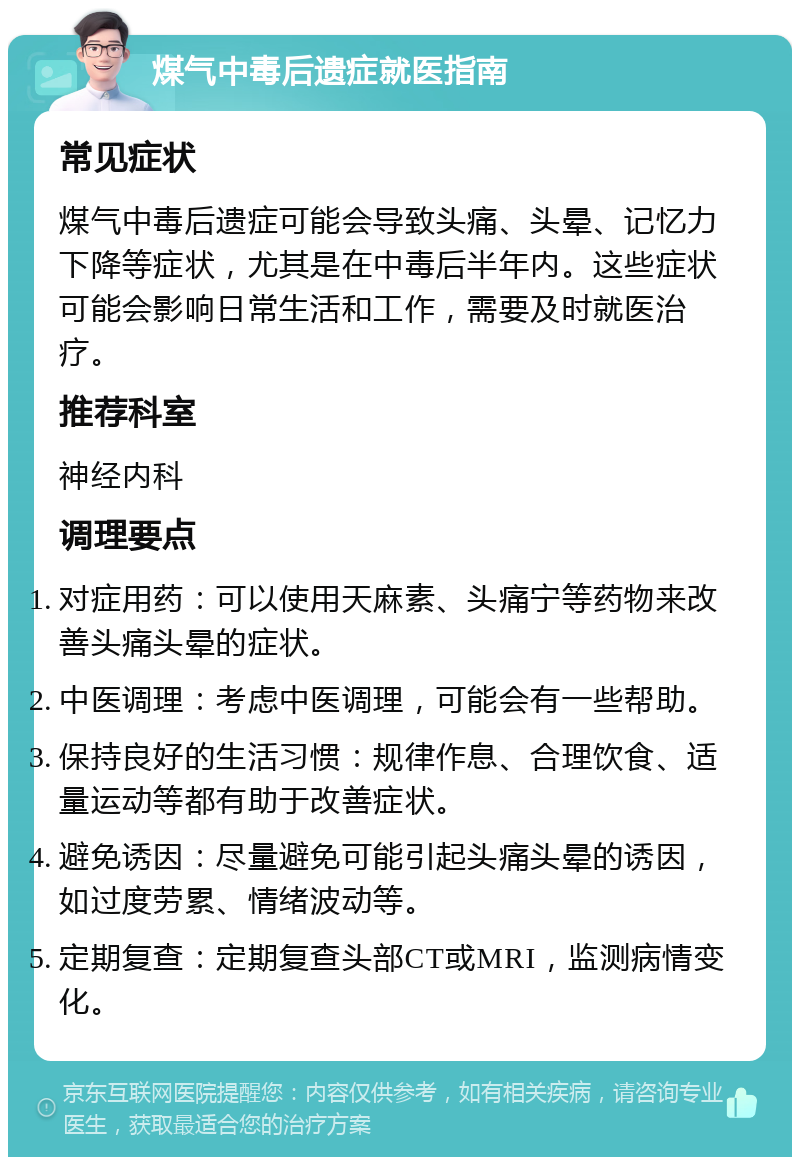 煤气中毒后遗症就医指南 常见症状 煤气中毒后遗症可能会导致头痛、头晕、记忆力下降等症状，尤其是在中毒后半年内。这些症状可能会影响日常生活和工作，需要及时就医治疗。 推荐科室 神经内科 调理要点 对症用药：可以使用天麻素、头痛宁等药物来改善头痛头晕的症状。 中医调理：考虑中医调理，可能会有一些帮助。 保持良好的生活习惯：规律作息、合理饮食、适量运动等都有助于改善症状。 避免诱因：尽量避免可能引起头痛头晕的诱因，如过度劳累、情绪波动等。 定期复查：定期复查头部CT或MRI，监测病情变化。