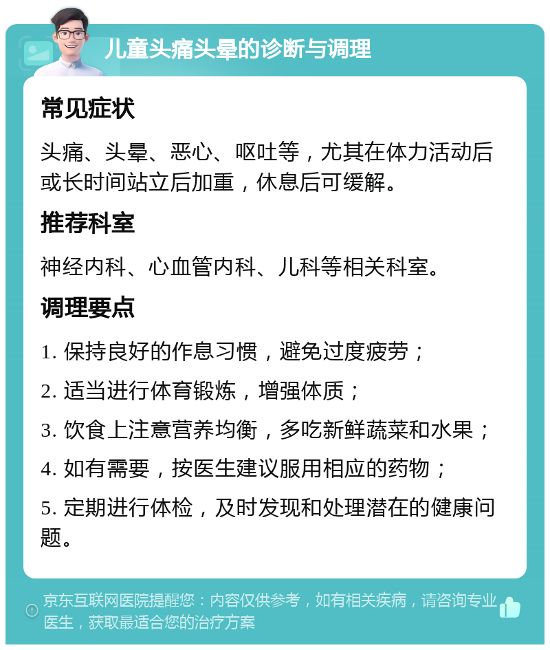 儿童头痛头晕的诊断与调理 常见症状 头痛、头晕、恶心、呕吐等，尤其在体力活动后或长时间站立后加重，休息后可缓解。 推荐科室 神经内科、心血管内科、儿科等相关科室。 调理要点 1. 保持良好的作息习惯，避免过度疲劳； 2. 适当进行体育锻炼，增强体质； 3. 饮食上注意营养均衡，多吃新鲜蔬菜和水果； 4. 如有需要，按医生建议服用相应的药物； 5. 定期进行体检，及时发现和处理潜在的健康问题。