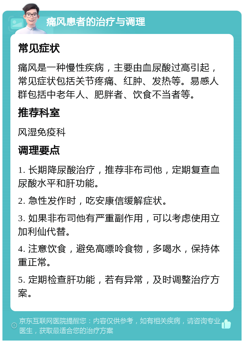 痛风患者的治疗与调理 常见症状 痛风是一种慢性疾病，主要由血尿酸过高引起，常见症状包括关节疼痛、红肿、发热等。易感人群包括中老年人、肥胖者、饮食不当者等。 推荐科室 风湿免疫科 调理要点 1. 长期降尿酸治疗，推荐非布司他，定期复查血尿酸水平和肝功能。 2. 急性发作时，吃安康信缓解症状。 3. 如果非布司他有严重副作用，可以考虑使用立加利仙代替。 4. 注意饮食，避免高嘌呤食物，多喝水，保持体重正常。 5. 定期检查肝功能，若有异常，及时调整治疗方案。