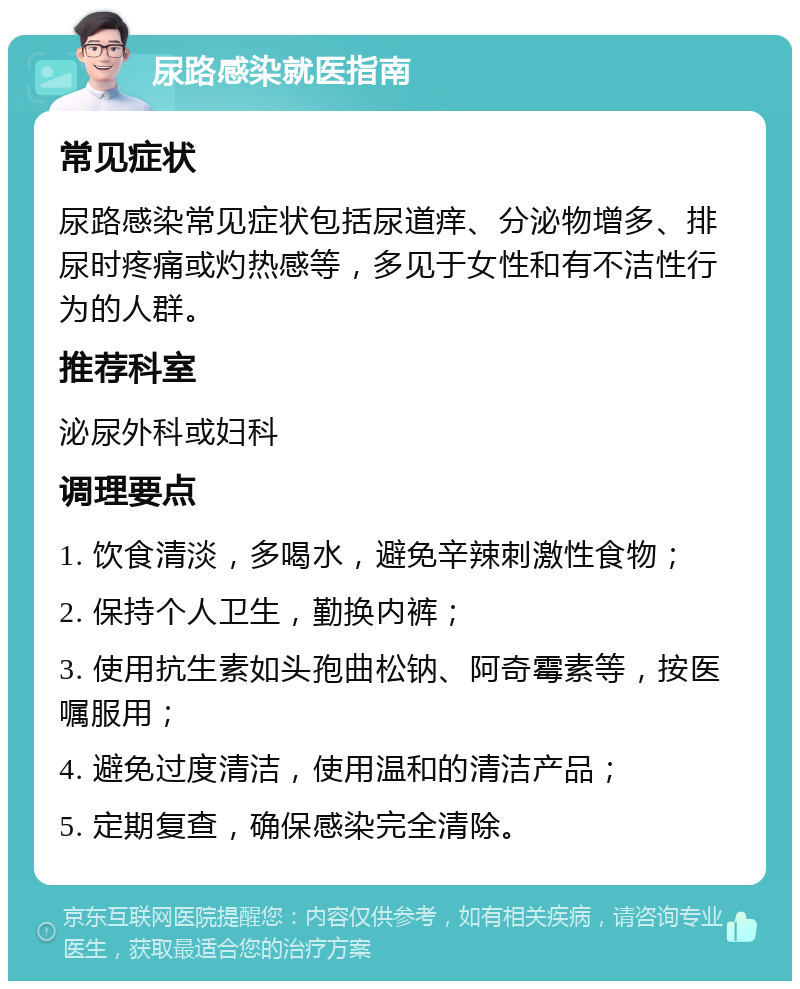 尿路感染就医指南 常见症状 尿路感染常见症状包括尿道痒、分泌物增多、排尿时疼痛或灼热感等，多见于女性和有不洁性行为的人群。 推荐科室 泌尿外科或妇科 调理要点 1. 饮食清淡，多喝水，避免辛辣刺激性食物； 2. 保持个人卫生，勤换内裤； 3. 使用抗生素如头孢曲松钠、阿奇霉素等，按医嘱服用； 4. 避免过度清洁，使用温和的清洁产品； 5. 定期复查，确保感染完全清除。