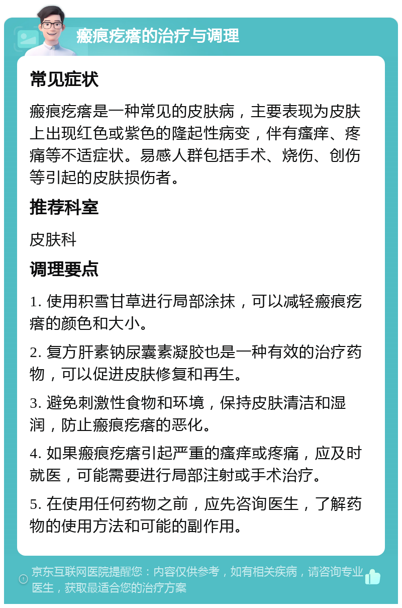 瘢痕疙瘩的治疗与调理 常见症状 瘢痕疙瘩是一种常见的皮肤病，主要表现为皮肤上出现红色或紫色的隆起性病变，伴有瘙痒、疼痛等不适症状。易感人群包括手术、烧伤、创伤等引起的皮肤损伤者。 推荐科室 皮肤科 调理要点 1. 使用积雪甘草进行局部涂抹，可以减轻瘢痕疙瘩的颜色和大小。 2. 复方肝素钠尿囊素凝胶也是一种有效的治疗药物，可以促进皮肤修复和再生。 3. 避免刺激性食物和环境，保持皮肤清洁和湿润，防止瘢痕疙瘩的恶化。 4. 如果瘢痕疙瘩引起严重的瘙痒或疼痛，应及时就医，可能需要进行局部注射或手术治疗。 5. 在使用任何药物之前，应先咨询医生，了解药物的使用方法和可能的副作用。