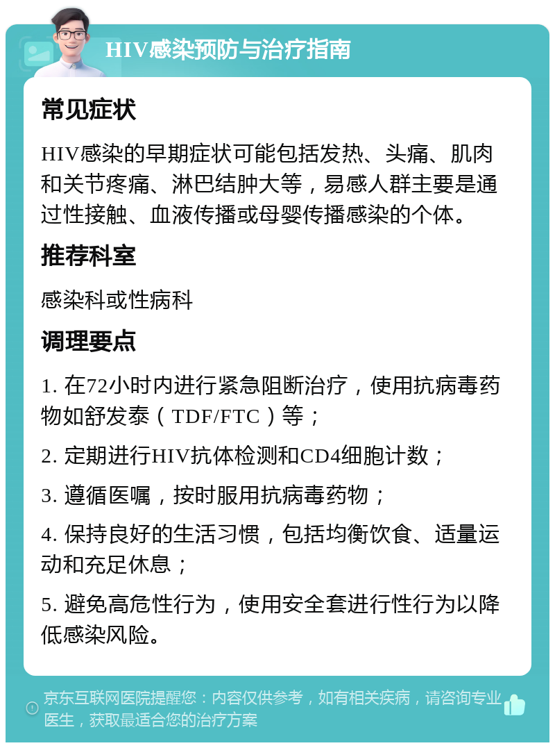 HIV感染预防与治疗指南 常见症状 HIV感染的早期症状可能包括发热、头痛、肌肉和关节疼痛、淋巴结肿大等，易感人群主要是通过性接触、血液传播或母婴传播感染的个体。 推荐科室 感染科或性病科 调理要点 1. 在72小时内进行紧急阻断治疗，使用抗病毒药物如舒发泰（TDF/FTC）等； 2. 定期进行HIV抗体检测和CD4细胞计数； 3. 遵循医嘱，按时服用抗病毒药物； 4. 保持良好的生活习惯，包括均衡饮食、适量运动和充足休息； 5. 避免高危性行为，使用安全套进行性行为以降低感染风险。