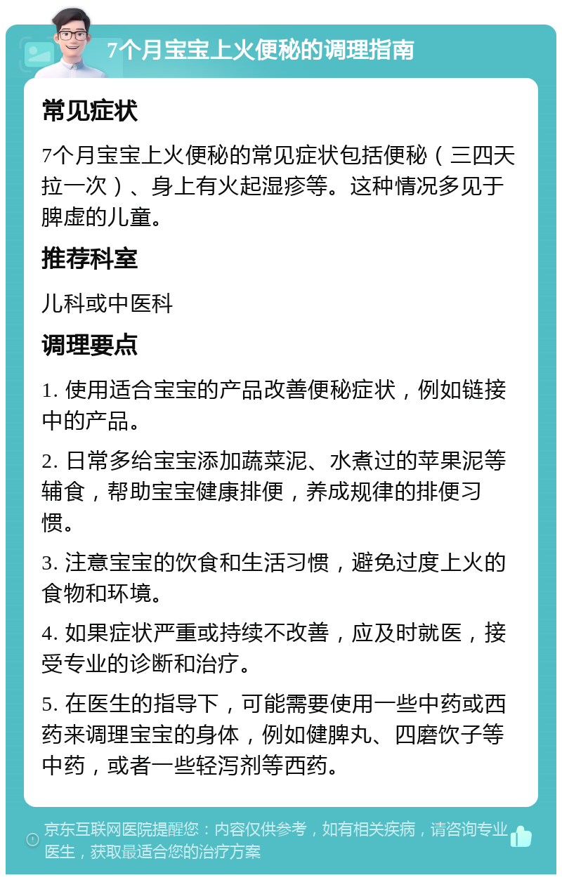 7个月宝宝上火便秘的调理指南 常见症状 7个月宝宝上火便秘的常见症状包括便秘（三四天拉一次）、身上有火起湿疹等。这种情况多见于脾虚的儿童。 推荐科室 儿科或中医科 调理要点 1. 使用适合宝宝的产品改善便秘症状，例如链接中的产品。 2. 日常多给宝宝添加蔬菜泥、水煮过的苹果泥等辅食，帮助宝宝健康排便，养成规律的排便习惯。 3. 注意宝宝的饮食和生活习惯，避免过度上火的食物和环境。 4. 如果症状严重或持续不改善，应及时就医，接受专业的诊断和治疗。 5. 在医生的指导下，可能需要使用一些中药或西药来调理宝宝的身体，例如健脾丸、四磨饮子等中药，或者一些轻泻剂等西药。