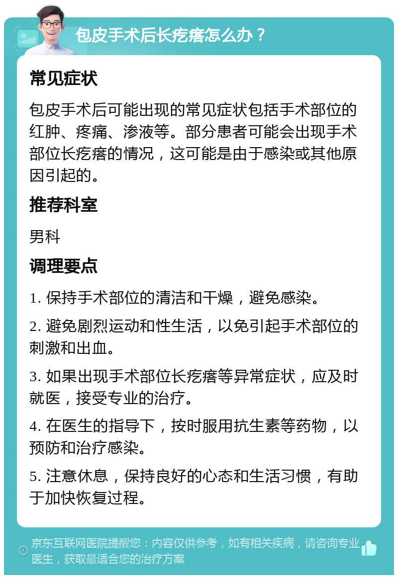 包皮手术后长疙瘩怎么办？ 常见症状 包皮手术后可能出现的常见症状包括手术部位的红肿、疼痛、渗液等。部分患者可能会出现手术部位长疙瘩的情况，这可能是由于感染或其他原因引起的。 推荐科室 男科 调理要点 1. 保持手术部位的清洁和干燥，避免感染。 2. 避免剧烈运动和性生活，以免引起手术部位的刺激和出血。 3. 如果出现手术部位长疙瘩等异常症状，应及时就医，接受专业的治疗。 4. 在医生的指导下，按时服用抗生素等药物，以预防和治疗感染。 5. 注意休息，保持良好的心态和生活习惯，有助于加快恢复过程。