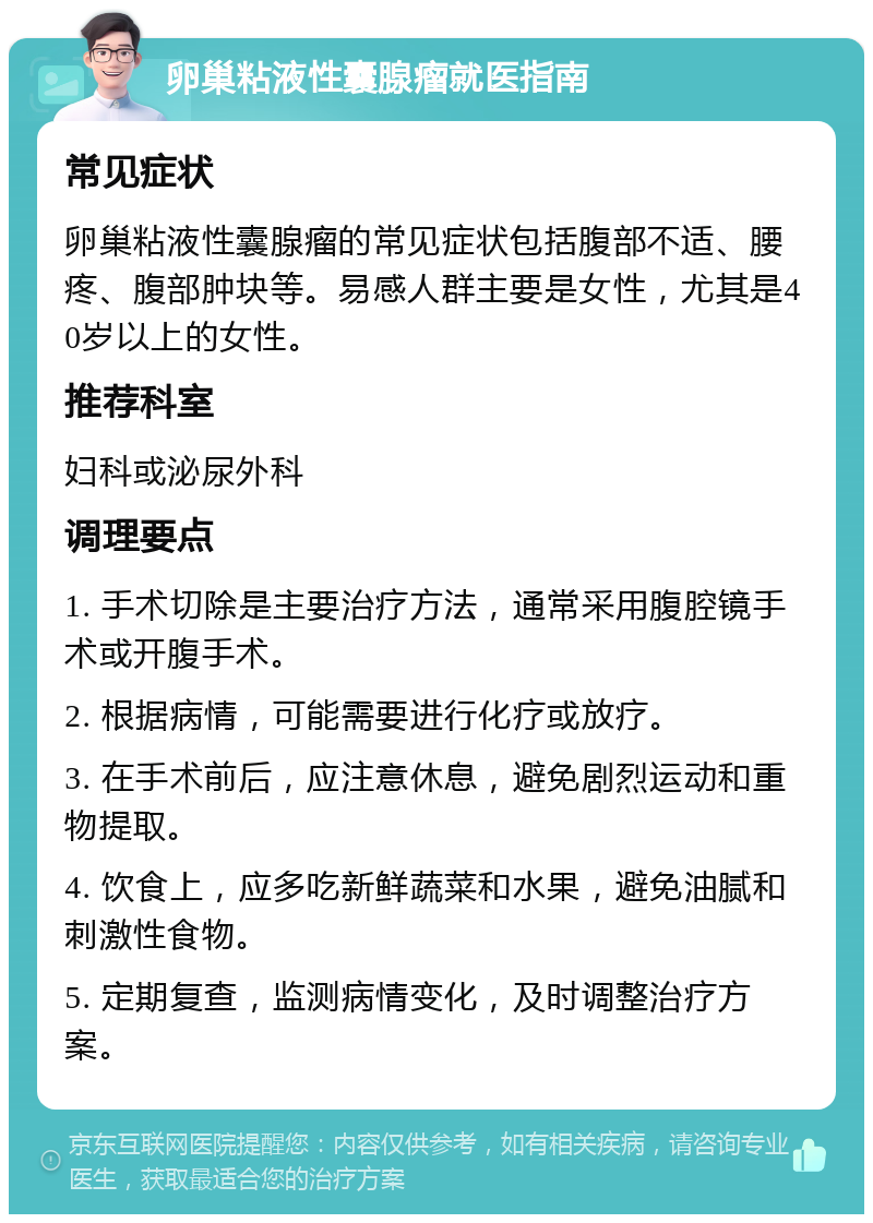 卵巢粘液性囊腺瘤就医指南 常见症状 卵巢粘液性囊腺瘤的常见症状包括腹部不适、腰疼、腹部肿块等。易感人群主要是女性，尤其是40岁以上的女性。 推荐科室 妇科或泌尿外科 调理要点 1. 手术切除是主要治疗方法，通常采用腹腔镜手术或开腹手术。 2. 根据病情，可能需要进行化疗或放疗。 3. 在手术前后，应注意休息，避免剧烈运动和重物提取。 4. 饮食上，应多吃新鲜蔬菜和水果，避免油腻和刺激性食物。 5. 定期复查，监测病情变化，及时调整治疗方案。