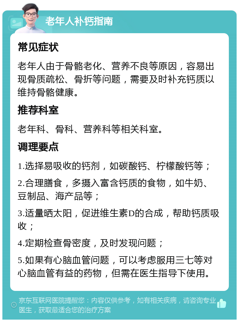 老年人补钙指南 常见症状 老年人由于骨骼老化、营养不良等原因，容易出现骨质疏松、骨折等问题，需要及时补充钙质以维持骨骼健康。 推荐科室 老年科、骨科、营养科等相关科室。 调理要点 1.选择易吸收的钙剂，如碳酸钙、柠檬酸钙等； 2.合理膳食，多摄入富含钙质的食物，如牛奶、豆制品、海产品等； 3.适量晒太阳，促进维生素D的合成，帮助钙质吸收； 4.定期检查骨密度，及时发现问题； 5.如果有心脑血管问题，可以考虑服用三七等对心脑血管有益的药物，但需在医生指导下使用。